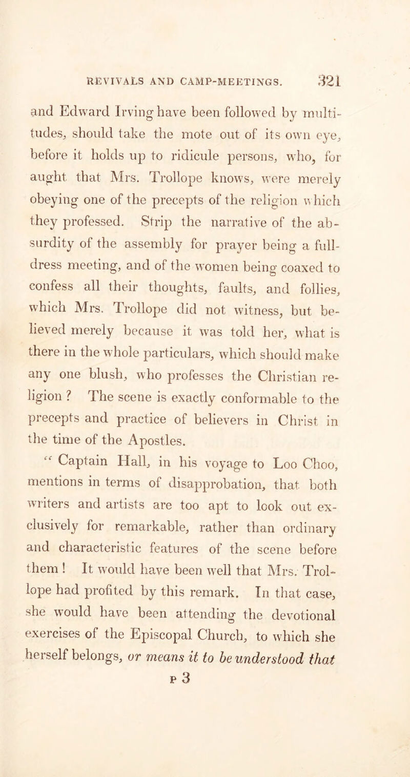 and Edward Irving have been followed by multi- tudes., should take the mote out of its own eye, before it holds up to ridicule persons, who, for aught that Mrs. Trollope knows, were merely obeying one of the precepts of the religion which they professed. Strip the narrative of the ab- surdity of the assembly for prayer being a full- dress meeting, and of the women being coaxed to confess all their thoughts, faults, and follies, which Mrs. Trollope did not witness, but be- lieved merely because it was told her, what is there in the whole particulars, which should make any one blush, who professes the Christian re- ligion ? The scene is exactly conformable to the precepts and practice of believers in Christ in the time of the Apostles. Captain Hall, in his voyage to Loo Choo, mentions in terms of disapprobation, that both writers and artists are too apt to look out ex- clusively for remarkable, rather than ordinary and characteristic features of the scene before them ! It would have been well that Mrs; Trol- lope had profited by this remark. In that case, she would have been attending the devotional exercises of the Episcopal Church, to which she herself belongs, or means it to be understood that