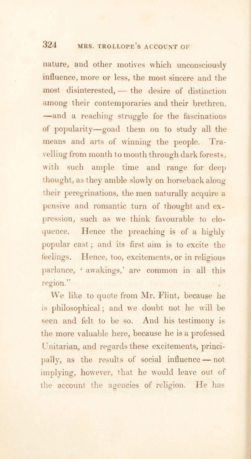 nature, and other motives which unconsciously influence, more or less, the most sincere and the most disinterested, — the desire of distinction among their contemporaries and their brethren, —and a reaching struggle for the fascinations of popularity—goad them on to study all the means and arts of winning the people. Tra- velling from month to month through dark forests, with such ample time and range for deep thought, as they amble slowly on horseback along their peregrinations, the men naturally acquire a pensive and romantic turn of thought and ex- pression, such as we think favourable to elo- quence. Hence the preaching is of a highly popular cast; and its first aim is to excite the feelings. Hence, too, excitements, or in religious parlance, f awakings,’ are common in all this region.” We like to quote from Mr. Flint, because he is philosophical; and we doubt not he will be seen and felt to be so. And his testimony is the more valuable here, because he is a professed Unitarian, and regards these excitements, princi- pally, as the results of social influence — not implying, however, that he would leave out of the account the agencies of religion. He has o O