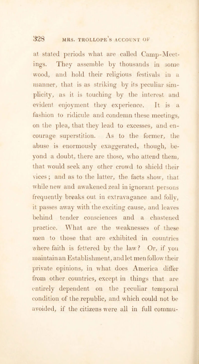at stated periods wliat are called Camp-Meet- ings. They assemble by thousands in some wood, and hold their religious festivals in a manner, that is as striking by its peculiar sim- plicity, as it is touching by the interest and evident enjoyment they experience. It is a fashion to ridicule and condemn these meetings, on the plea, that they lead to excesses, and en- courage superstition. As to the former, the abuse is enormously exaggerated, though, be- yond a doubt, there are those, who attend them, that would seek any other crowd to shield their vices; and as to the latter, the facts show, that while new and awakened zeal in ignorant persons frequently breaks out in extravagance and folly, it passes away with the exciting cause, and leaves behind tender consciences and a chastened practice. What are the weaknesses of these men to those that are exhibited in countries where faith is fettered by the law? Or, if you maintain an Establishment, and let men follow their private opinions, in what does America differ from other countries, except in things that are entirely dependent on the peculiar temporal condition of the republic, and which could not be avoided, if the citizens were all in full comniu-