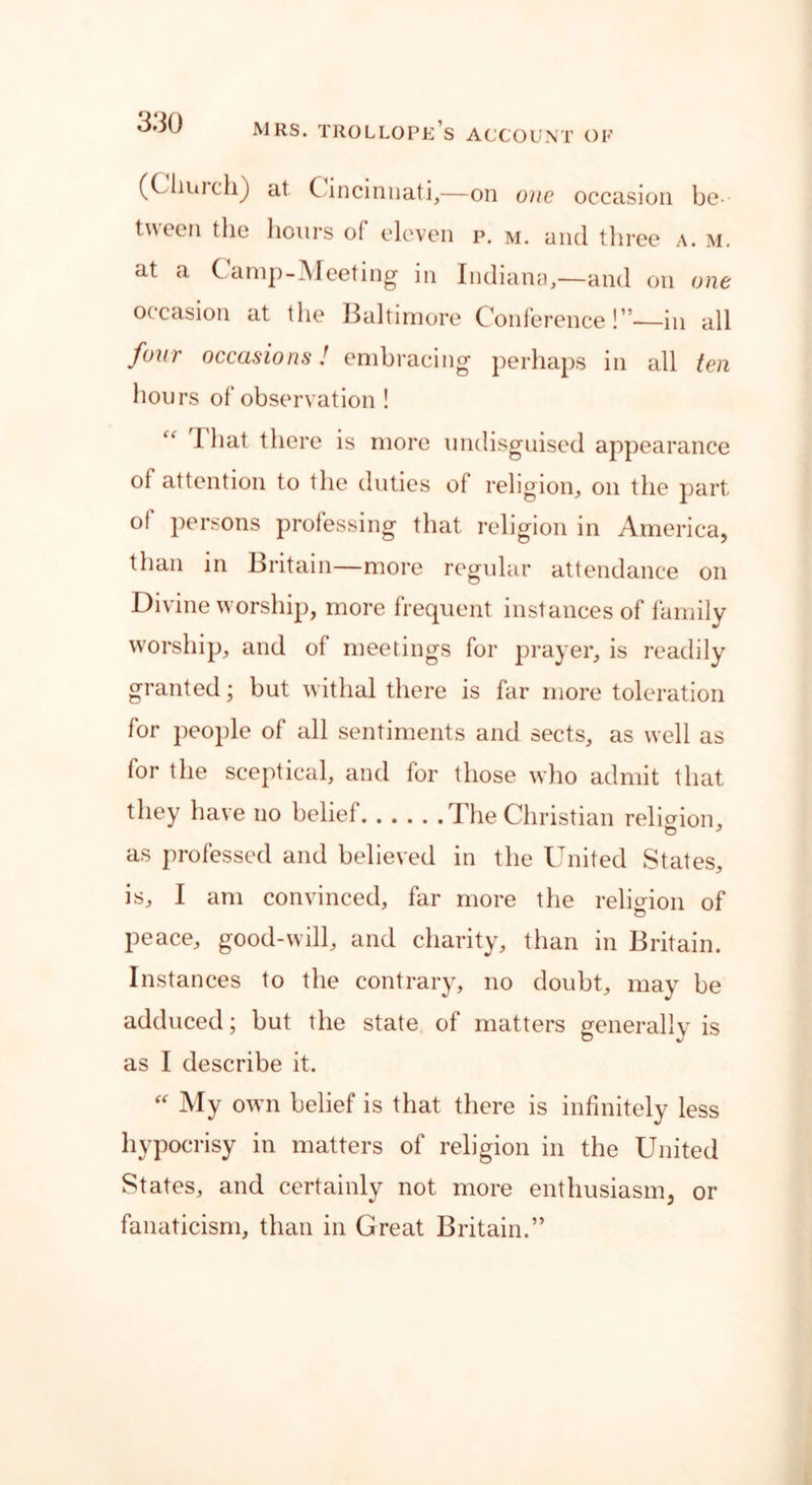 (Ciiiii ch) at Cincinnati,—on one occasion be - tween the hours of eleven p. m. and three a. m. at a Camp-Meeting in Indiana,—and on one occasion at the Baltimore Conference!”—in all four occasions! embracing perhaps in all ten hours of observation ! I hat there is more undisguised appearance of attention to the duties of religion, on the part of persons professing that religion in America, than in Britain—more regular attendance on Divine worship, more frequent instances of family worship, and of meetings for prayer, is readily granted; but withal there is far more toleration for people of all sentiments and sects, as well as for the sceptical, and for those who admit that they have no belief The Christian religion, as professed and believed in the United States, is, I am convinced, far more the religion of peace, good-will, and charity, than in Britain. Instances to the contrary, no doubt, may be adduced; but the state of matters generally is as I describe it. “ My own belief is that there is infinitely less hypocrisy in matters of religion in the United States, and certainly not more enthusiasm, or fanaticism, than in Great Britain.”