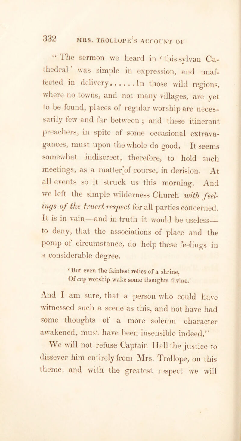“ The sermon we heard in'this sylvan Ca- thedral was simple in expression, and unaf- fected in delivery In those wild regions, where no towns, and not many villages, are yet. to be found, places of regular worship are neces- sarily few and far between ; and these itinerant preachers, in spite of some occasional extrava- gances, must upon the whole do good. It seems somewhat indiscreet, therefore, to hold such meetings, as a matter of course, in derision. At all events so it struck us this morning. And we left the simple wilderness Church with feel- ings of the truest respect for all parties concerned. It is in vain—and in truth it would be useless— to deny, that the associations of place and the pomp of circumstance, do help these feelincrs in a considerable decree. o ‘ But even the faintest relics of a shrine, Of any worship wake some thoughts divine.’ And I am sure, that a person who could have witnessed such a scene as this, and not have had some thoughts of a more solemn character awakened, must have been insensible indeed.” We will not refuse Captain Hall the justice to dissever him entirely from Mrs. Trollope, on this theme, and with the greatest respect we will