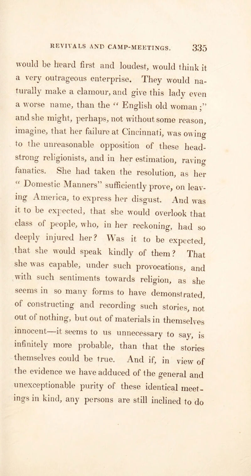 would be heard first and loudest, would think it a very outrageous enterprise. They would na- turally make a clamour, and give this lady even a worse name, than the “ English old woman;” and she might, perhaps, not without some reason, imagine, that her failure at Cincinnati, was owino- to the unreasonable opposition of these head- strong religionists, and in her estimation, ravine fanatics. She had taken the resolution, as her “ Domestic Manners” sufficiently prove, on leav- ing America, to express her disgust. And was it to be expected, that she would overlook that class of people, who, in her reckoning, had so deeply injured her? Was it to be expected, that she would speak kindly of them? That she was capable, under such provocations, and with such sentiments towards religion, as she seems m so many forms to have demonstrated, of constructing and recording such stories, not out of nothing, but out of materials in themselves innocent—it seems to us unnecessary to say, is infinitely more probable, than that the stories themselves could be true. And if, in view of the evidence we have adduced of the general and unexceptionable purity of these identical meet- ings in kind, any persons are still inclined to do