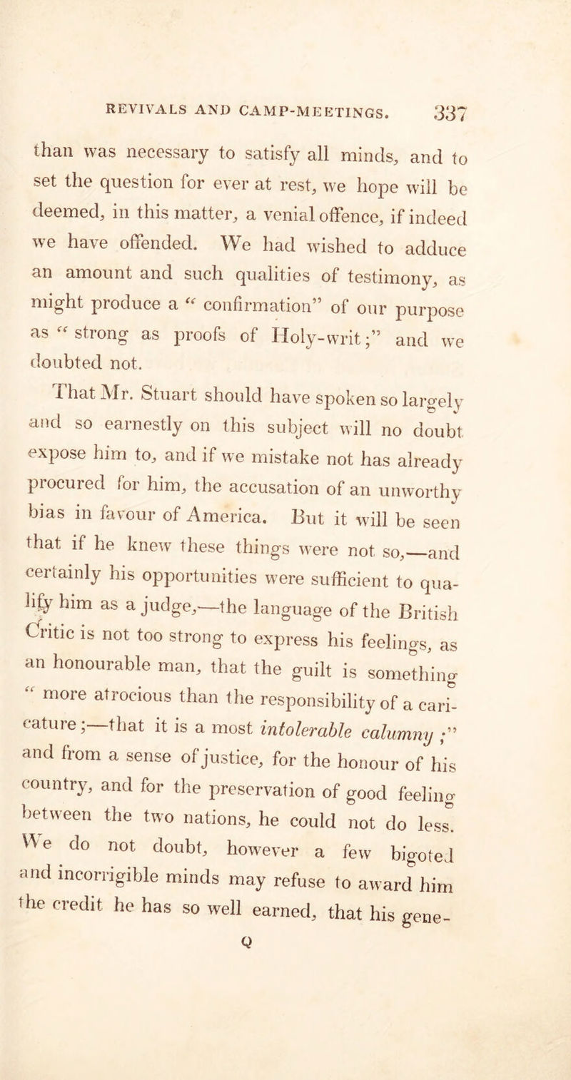 than was necessary to satisfy all minds, and to set the question for ever at rest, we hope will be deemed, in this matter, a venial offence, if indeed we have offended. We had wished to adduce an amount and such qualities of testimony, as might produce a ee confirmation5 of our purpose as  strong as proofs of Holy-writ;” and we doubted not. -That Aid. Stuai t should have spoken so largely and so earnestly on this subject will no doubt, expose him to, and if we mistake not has already procured for him, the accusation of an unworthy bias in favour of America. But it will be seen that if he knew these things were not so, and certainly his opportunities were sufficient to qua- lify him as a judge,—the language of the British Critic is not too strong to express his feelings, as an honourable man, that the guilt is something “ more atrocious than the responsibility of a carb cature; that it is a most intolerable calumny and from a sense of justice, for the honour of his country, and for the preservation of good feeling between the two nations, he could not do less. ^ e do not doubt, however a few bigoted and incorrigible minds may refuse to award him •he credit he has so well earned, that his gene- Q