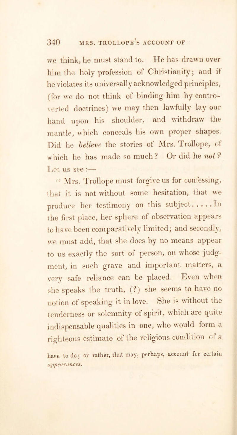 we think, he must stand to. He lias drawn over him the holy profession of Christianity; and if he violates its universally acknowledged principles, (for we do not think of binding him by contro- verted doctrines) we may then lawfully lay our hand upon his shoulder, and withdraw the mantle, which conceals his own proper shapes. Did he believe the stories of Mrs. Trollope, of which he has made so much ? Or did he not ? Let us see :— Mrs. Trollope must forgive us for confessing, that it is not without some hesitation, that we produce her testimony on this subject In the first place, her sphere of observation appears to have been comparatively limited; and secondly, we must add, that she does by no means appear to us exactly the sort of person, on whose judg- ment, in such grave and important matters, a very safe reliance can be placed. Even when she speaks the truth, (?) she seems to have no notion of speaking it in love. She is without the tenderness or solemnity of spirit, which are quite indispensable qualities in one, who would form a righteous estimate of the religious condition of a have to do; or rather, that may, perhaps, account for certain appearances.