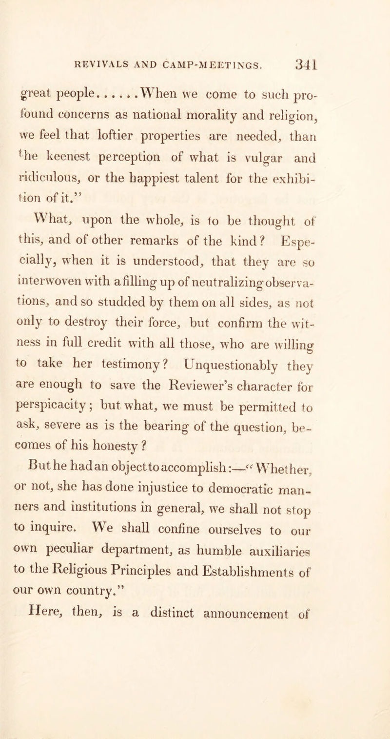 great people When we come to such pro- found concerns as national morality and religion, we feel that loftier properties are needed, than rhe keenest perception of what is vulgar and ridiculous, or the happiest talent for the exhibi- tion of it.” What, upon the whole, is to be thought of this, and of other remarks of the kind ? Espe- cially, when it is understood, that they are so interwoven with a filling up of neutralizing observa- tions, and so studded by them on all sides, as not only to destroy their force, but confirm the wit- ness in full credit with all those, who are willing to take her testimony? Unquestionably they are enough to save the Reviewer’s character for perspicacity; but what, we must be permitted to ask, severe as is the bearing of the question, be- comes of his honesty ? But he had an object to accomplish:—Whether, or not, she has done injustice to democratic man- ners and institutions in general, we shall not stop to inquire. We shall confine ourselves to our own peculiar department, as humble auxiliaries to the Religious Principles and Establishments of our own country.” Here, then, is a distinct announcement of