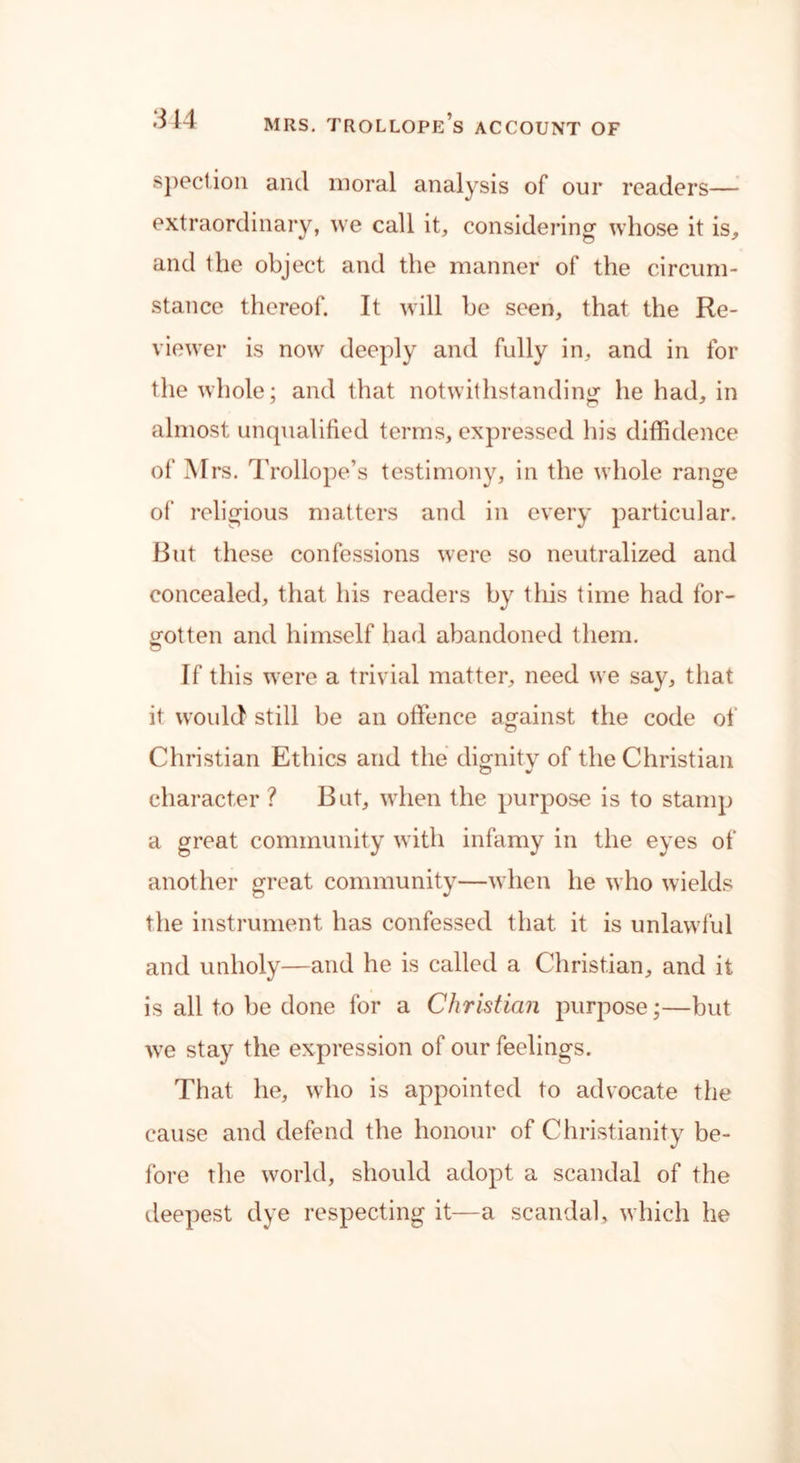 spection and moral analysis of our readers— extraordinary, we call it, considering whose it is, and the object and the manner of the circum- stance thereof. It will be seen, that the Re- viewer is now deeply and fully in, and in for the whole; and that notwithstanding he had, in almost unqualified terms, expressed his diffidence of Mrs. Trollope’s testimony, in the whole range of religious matters and in every particular. But these confessions were so neutralized and concealed, that his readers by this time had for- gotten and himself had abandoned them. If this were a trivial matter, need we say, that it would still be an offence against the code of Christian Ethics and the dignity of the Christian character ? But, when the purpose is to stamp a great community with infamy in the eyes of another great community—when he who wields the instrument has confessed that it is unlawful and unholy—and he is called a Christian, and it is all to be done for a Christian purpose;—but we stay the expression of our feelings. That he, who is appointed to advocate the cause and defend the honour of Christianity be- fore the world, should adopt a scandal of the deepest dye respecting it—a scandal, which he