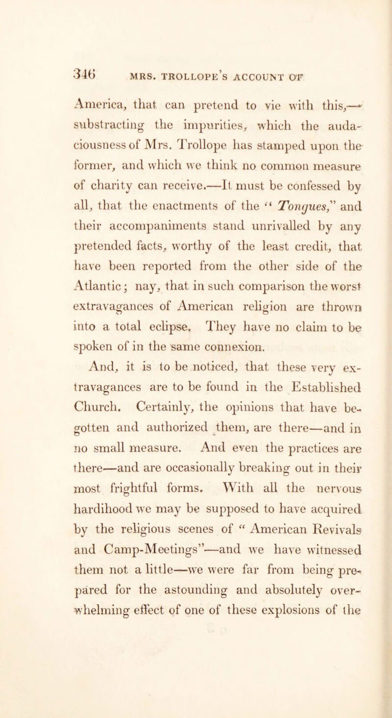 America, that can pretend to vie with this,—* substracting the impurities, which the auda- ciousness of Mrs. Trollope lias stamped upon the former, and which we think no common measure of charity can receive.—It must be confessed by all, that the enactments of the ci Toivjues, and their accompaniments stand unrivalled by any pretended facts, worthy of the least credit, that have been reported from the other side of the Atlantic; nay, that in such comparison the worst extravagances of American religion are thrown into a total eclipse. They have no claim to be spoken of in the same connexion. And, it is to be noticed, that these very ex- travagances are to be found in the Established Church. Certainly, the opinions that have be- gotten and authorized them, are there—and in no small measure. And even the practices are there—and are occasionally breaking out in their most frightful forms. With all the nervous hardihood we may be supposed to have acquired by the religious scenes of “ American Revivals and Camp-Meetings”—and we have witnessed them not a little—we were far from being pre- pared for the astounding and absolutely over- whelming effect of one of these explosions of the