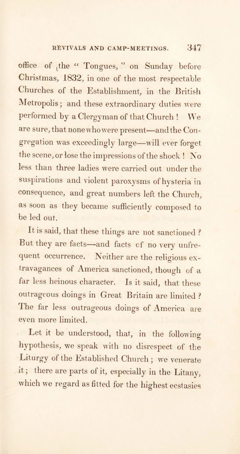 office of ,the ff Tongues, ” on Sunday before Christmas, 1832, in one of the most respectable Churches of the Establishment, in the British Metropolis; and these extraordinary duties were performed by a Clergyman of that Church ! We are sure, that none who were present—and the Con- gregation was exceedingly large—will ever forget the scene, or lose the impressions of the shock ! No less than three ladies were carried out under the suspirations and violent paroxysms of hysteria in consequence, and great numbers left the Church, as soon as they became sufficiently composed to be led out. It is said, that these things are not sanctioned ? But they are facts—and facts cf no very unfre- quent occurrence. Neither are the religious ex- travagances of America sanctioned, though of a far less heinous character. Is it said, that these outrageous doings in Great Britain are limited ? The far less outrageous doings of America are even more limited. Let it be understood, that, in the followino- hypothesis, we speak with no disrespect of the Liturgy of the Established Church ; we venerate it; there are parts of it, especially in the Litany, which we regard as fitted for the highest ecstasies