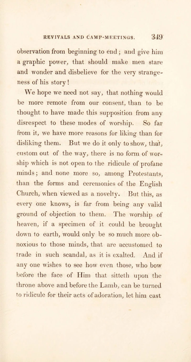 observation from beginning to end ; and give him a graphic power, that should make men stare and wonder and disbelieve for the very strange- ness of his story! We hope we need not say, that nothing would be more remote from our consent, than to be thought to have made this supposition from any disrespect to these modes of worship. So far from it, we have more reasons for liking than for disliking them. But we do it only to show, that, custom out of the way, there is no form of wor- ship which is not open to the ridicule of profane minds; and none more so, among Protestants, than the forms and ceremonies of the English Church, when viewed as a novelty. But this, as every one knows, is far from being any valid ground of objection to them. The worship of heaven, if a specimen of it could be brought down to earth, would only be so much more ob- noxious to those minds, that are accustomed to trade in such scandal, as it is exalted. And if any one wishes to see how even those, who bow before the face of Him that sitteth upon the throne above and before the Lamb, can be turned to ridicule for their acts of adoration, let him cast
