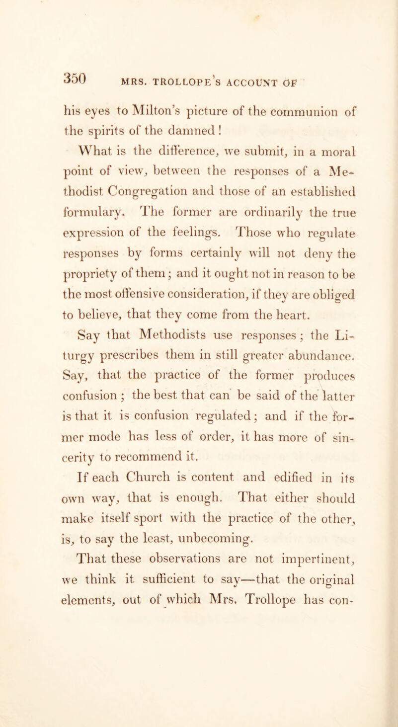 his eyes to Milton’s picture of the communion of the spirits of the damned ! What is the difference,, we submit, in a moral point of view, between the responses of a Me- thodist Congregation and those of an established formulary. The former are ordinarily the true expression of the feelings. Those who regulate responses by forms certainly will not deny the propriety of them; and it ought not in reason to be the most offensive consideration, if they are obliged to believe, that they come from the heart. Say that Methodists use responses ; the Li- turgy prescribes them in still greater abundance. Say, that the practice of the former produces confusion ; the best that can be said of the latter is that it is confusion regulated; and if the for- mer mode has less of order, it has more of sin- cerity to recommend it. If each Church is content and edified in its own way, that is enough. That either should make itself sport with the practice of the other, is, to say the least, unbecoming. That these observations are not impertinent, we think it sufficient to sav—that the original  O elements, out of which Mrs. Trollope has con-