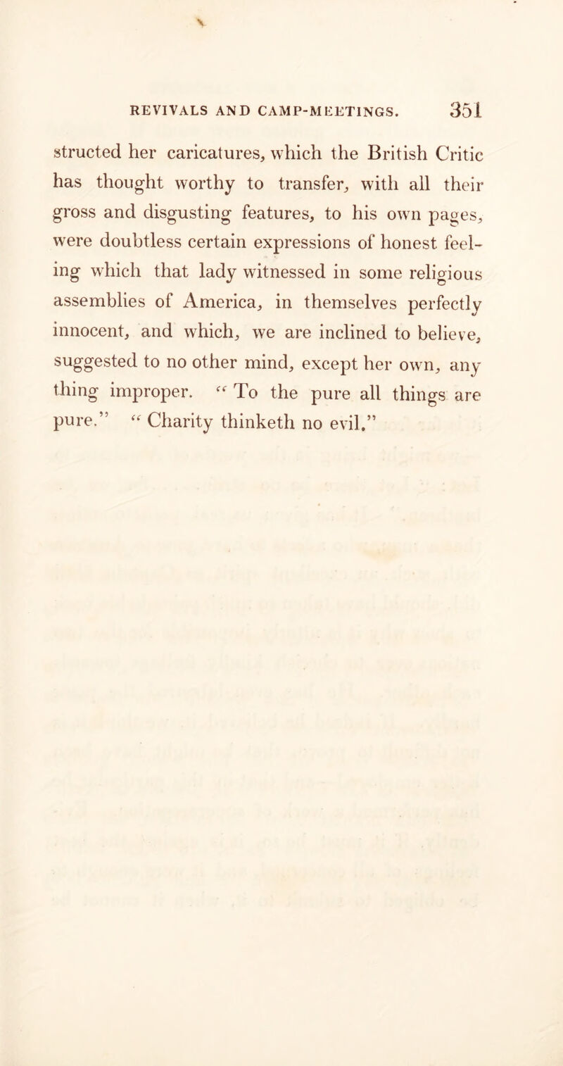 structed her caricatures, which the British Critic has thought worthy to transfer, with all their gross and disgusting features, to his own pages, were doubtless certain expressions of honest feel- ing which that lady witnessed in some religious assemblies of America, in themselves perfectly innocent, and which, we are inclined to believe, suggested to no other mind, except her own, any thing improper.  To the pure all things are pure.” “ Charity thinketh no evil.”