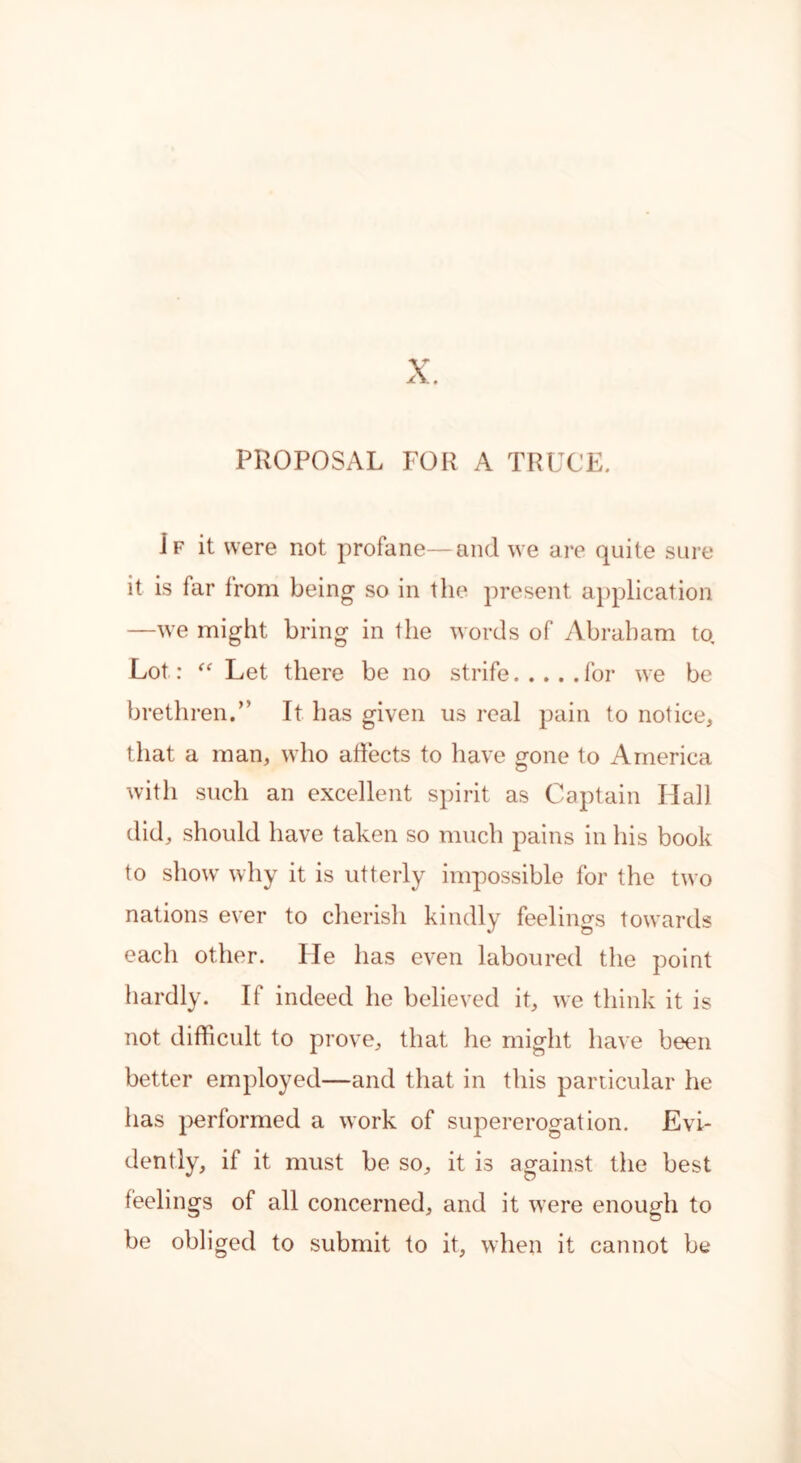 X. PROPOSAL FOR A TRUCE. If it were not profane—and we are quite sure it is far from being so in the present application —we might bring in the words of Abraham to. Lot: “ Let there be no strife for we be brethren.” It has given us real pain to notice, that a man, who affects to have gone to America with such an excellent spirit as Captain Hall did, should have taken so much pains in his book to show why it is utterly impossible for the two nations ever to cherish kindly feelings towards each other. He has even laboured the point hardly. If indeed he believed it, we think it is not difficult to prove, that he might have been better employed—and that in this particular he has performed a work of supererogation. Evi- dently, if it must be so, it is against the best feelings of all concerned, and it were enough to be obliged to submit to it, when it cannot be