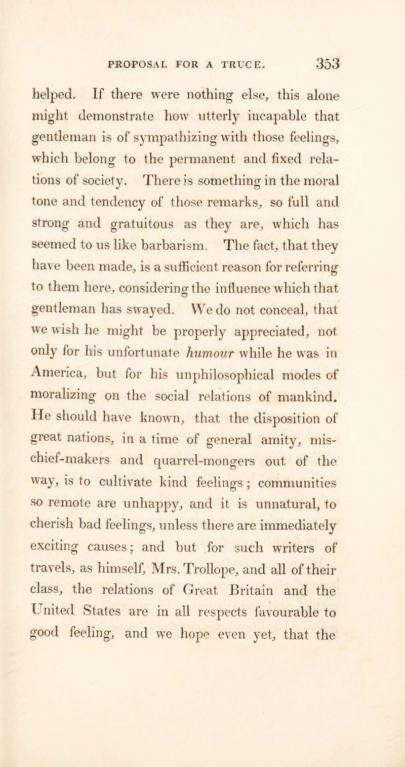 helped. If there were nothing else, this alone might demonstrate how utterly incapable that gentleman is of sympathizing with those feelings, which belong to the permanent and fixed rela- tions of society. There is something in the moral tone and tendency of those remarks, so full and strong and gratuitous as they are, which has seemed to us like barbarism. The fact, that they have been made, is a sufficient reason for referring to them here, considering the influence which that gentleman has swayed. We do not conceal, that we wish he might be properly appreciated, not only for his unfortunate humour while he was in America, but for his unphilosophical modes of moralizing on the social relations of mankind. He should have known, that the disposition of great nations, in a time of general amity, mis- chief-makers and quarrel-mongers out of the way, is to cultivate kind feelings ; communities so remote are unhappy, and it is unnatural, to cherish bad feelings, unless there are immediately exciting causes; and but for such writers of travels, as himself, Mrs. Trollope, and all of their class, the relations of Great Britain and the United States are in all respects favourable to good feeling, and we hope even yet, that the