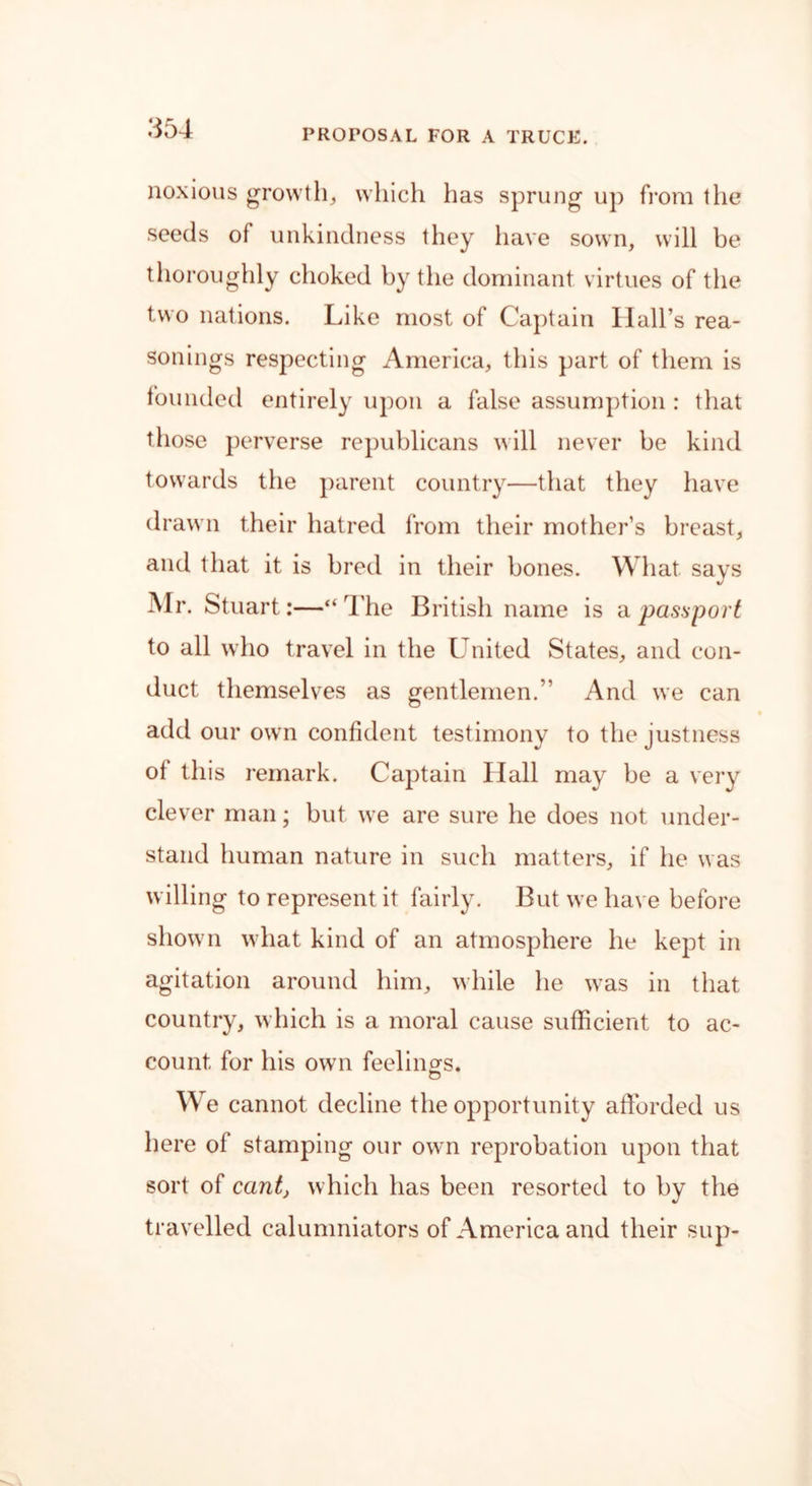 noxious growth, which has sprung up from the seeds of unkindness they have sown, will be thoroughly choked by the dominant virtues of the two nations. Like most of Captain Hall’s rea- sonings respecting America, this part of them is founded entirely upon a false assumption : that those perverse republicans will never be kind towards the parent country—that they have drawn their hatred from their mother’s breast, and that it is bred in their bones. What says Mr. Stuart:—“The British name is a passport to all who travel in the United States, and con- duct themselves as gentlemen.” And we can add our own confident testimony to the justness of this remark. Captain Hall may be a very clever man; but we are sure he does not under- stand human nature in such matters, if he was willing to represent it fairly. But we have before shown what kind of an atmosphere he kept in agitation around him, while he was in that country, which is a moral cause sufficient to ac- count for his own feelings. o We cannot decline the opportunity afforded us here of stamping our own reprobation upon that sort of cant, which has been resorted to by the travelled calumniators of America and their sup-