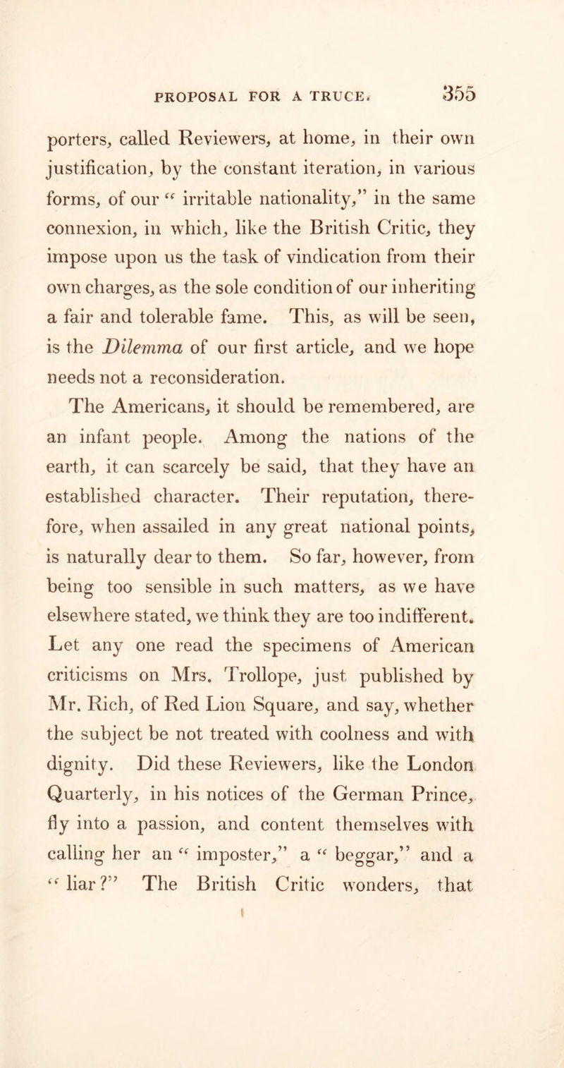 porters, called Reviewers, at home, in their own justification, by the constant iteration, in various forms, of our “ irritable nationality,” in the same connexion, in which, like the British Critic, they impose upon us the task of vindication from their own charges, as the sole condition of our inheriting a fair and tolerable fame. This, as will be seen, is the Dilemma of our first article, and we hope needs not a reconsideration. The Americans, it should be remembered, are an infant people. Among the nations of the earth, it can scarcely be said, that they have an established character. Their reputation, there- fore, when assailed in any great national points, is naturally dear to them. So far, however, from being too sensible in such matters, as we have elsewhere stated, we think they are too indifferent. Let any one read the specimens of American criticisms on Mrs. Trollope, just published by Mr. Rich, of Red Lion Square, and say, whether the subject be not treated with coolness and with dignity. Did these Reviewers, like the London Quarterly, in his notices of the German Prince, fly into a passion, and content themselves with calling her an is imposter,” a “ beggar,” and a “liar?” The British Critic wonders, that