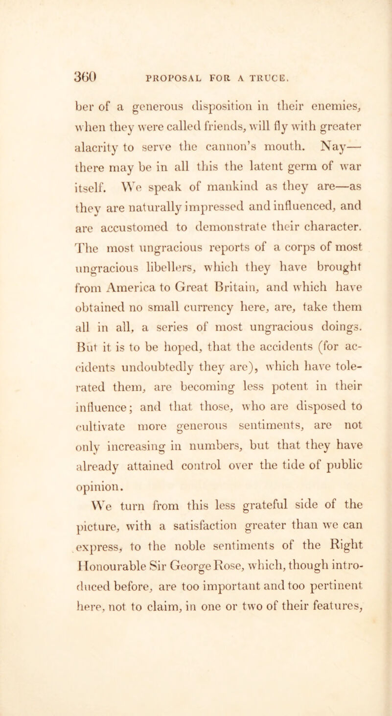 ber of a generous disposition in their enemies, when they were called friends, will fly with greater alacrity to serve the cannon’s mouth. Nay— there may be in all this the latent germ of war itself. We speak of mankind as they are—as they are naturally impressed and influenced, and are accustomed to demonstrate their character. The most ungracious reports of a corps of most ungracious libellers, which they have brought from America to Great Britain, and which have obtained no small currency here, are, take them all in all, a series of most ungracious doings. But it is to be hoped, that the accidents (for ac- cidents undoubtedly they are), which have tole- rated them, are becoming less potent in their influence; and that those, who are disposed to cultivate more generous sentiments, are not only increasing in numbers, but that they have already attained control over the tide of public opinion. We turn from this less grateful side of the picture, with a satisfaction greater than wre can express, to the noble sentiments of the Right I lonourable Sir George Rose, which, though intro- duced before, are too important and too pertinent here, not to claim, in one or two of their features,