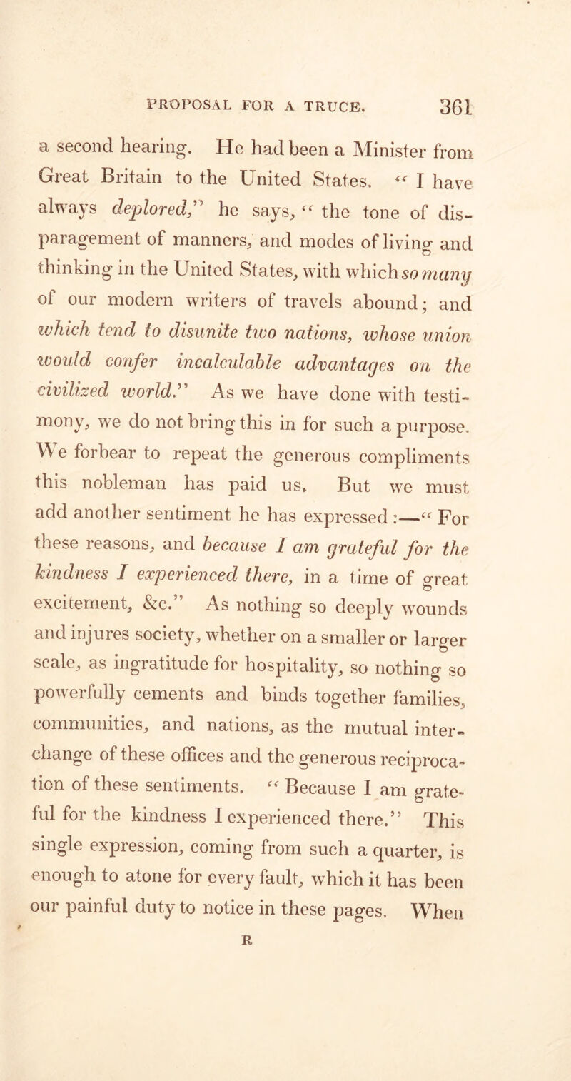 a second hearing. He had been a Minister from Great Britain to the United States. “ I have always deplored,” he says,the tone of dis- paragement of manners, and modes of living and thinking in the United States, with which so many of our modern writers of travels abound; and ivhich tend to disunite two nations, whose union would confer incalculable advantages on the civilized world.” As we have done with testi- mony, we do not bring this in for such a purpose. We forbear to repeat the generous compliments this nobleman has paid us. But we must add another sentiment he has expressed :—“ For these reasons, and because I am grateful for the kindness I experienced there, in a time of great; excitement, &c. As nothing so deeply wounds and injures society, whether on a smaller or larger scale, as ingratitude for hospitality, so nothing so powerfully cements and binds together families, communities, and nations, as the mutual inter- change of these offices and the generous reciproca- tion of these sentiments. “ Because I am grate- ful for the kindness I experienced there.” This single expression, coming from such a quarter, is enough to atone for every fault, which it has been our painful duty to notice in these pages. When R