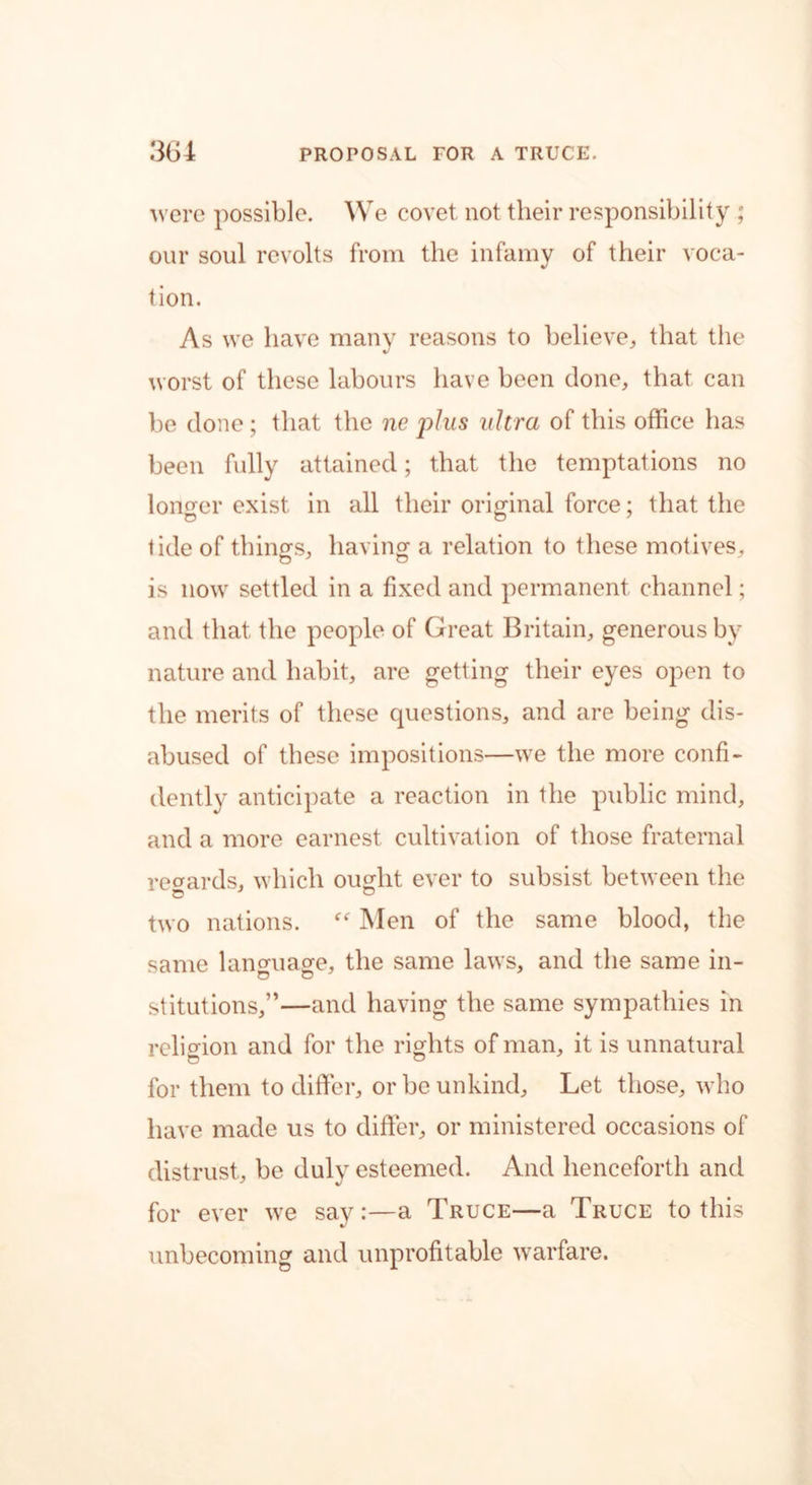 were possible. We covet not their responsibility ; our soul revolts from the infamy of their voca- tion. As we have many reasons to believe, that the worst of these labours have been done, that can be done; that the ne plus ultra of this office has been fully attained; that the temptations no longer exist in all their original force; that the tide of things, having a relation to these motives, is now settled in a fixed and permanent channel; and that the people of Great Britain, generous by nature and habit, are getting their eyes open to the merits of these questions, and are being dis- abused of these impositions—we the more confi- dently anticipate a reaction in the public mind, and a more earnest cultivation of those fraternal regards, which ought ever to subsist between the two nations. “ Men of the same blood, the same language, the same laws, and the same in- stitutions,”—and having the same sympathies in religion and for the rights of man, it is unnatural for them to differ, or be unkind. Let those, who have made us to differ, or ministered occasions of distrust, be duly esteemed. And henceforth and for ever we say :—a Truce—a Truce to this unbecoming and unprofitable warfare.