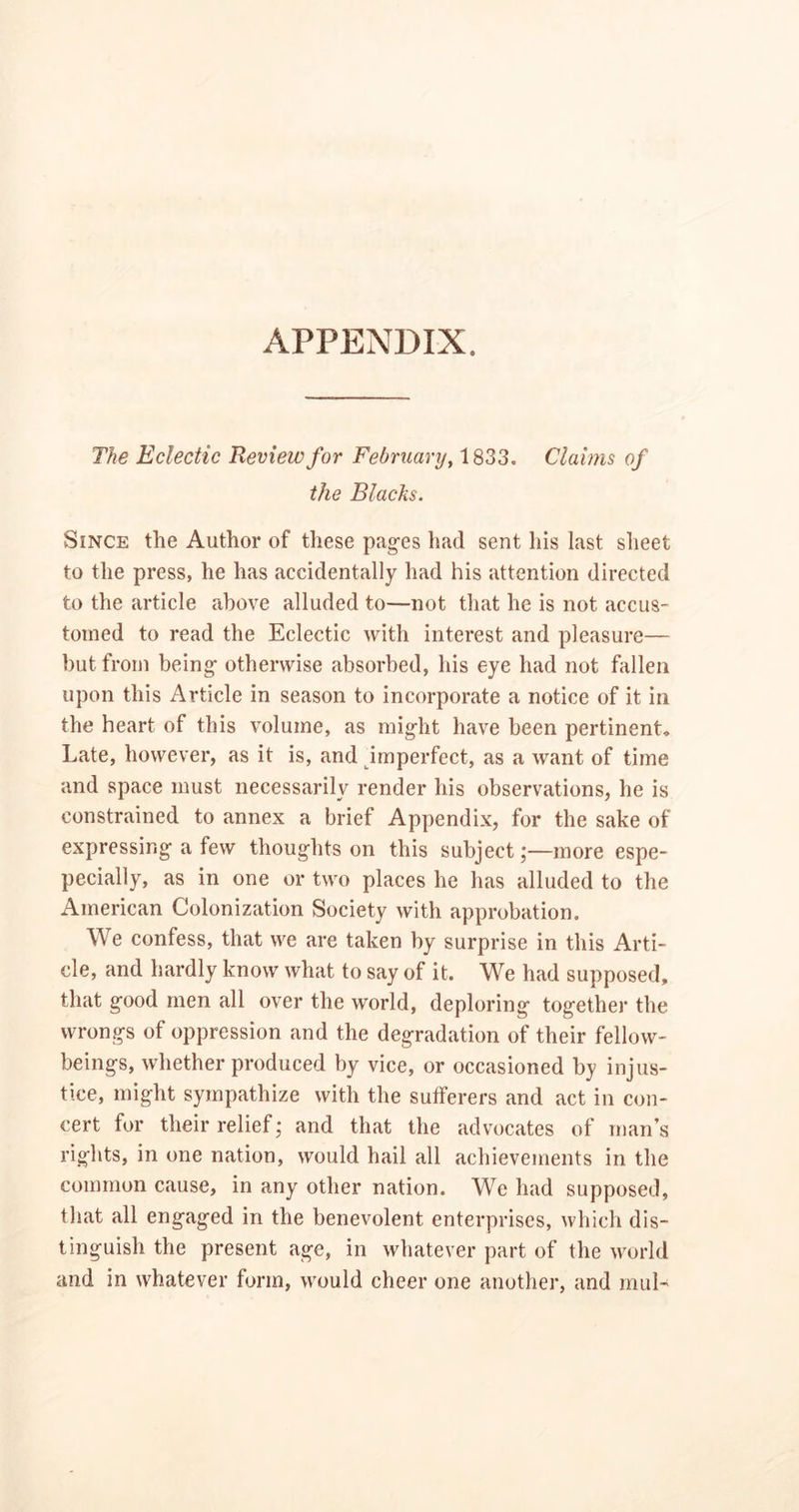 APPENDIX. The Eclectic Review for February, 1833. Claims of the Blacks. Since the Author of these pages had sent his last sheet to the press, he has accidentally had his attention directed to the article above alluded to—not that he is not accus- tomed to read the Eclectic with interest and pleasure— but from being otherwise absorbed, his eye had not fallen upon this Article in season to incorporate a notice of it in the heart of this volume, as might have been pertinent. Late, however, as it is, and imperfect, as a want of time and space must necessarily render his observations, he is constrained to annex a brief Appendix, for the sake of expressing a few thoughts on this subject;—more espe- pecially, as in one or two places he has alluded to the American Colonization Society with approbation. We confess, that we are taken by surprise in this Arti- cle, and hardly know what to say of it. We had supposed, that good men all over the world, deploring together the wrongs of oppression and the degradation of their fellow- beings, whether produced by vice, or occasioned by injus- tice, might sympathize with the sufferers and act in con- cert for their relief; and that the advocates of man’s rights, in one nation, would hail all achievements in the common cause, in any other nation. We had supposed, that all engaged in the benevolent enterprises, which dis- tinguish the present age, in whatever part of the world and in whatever form, would cheer one another, and mill-