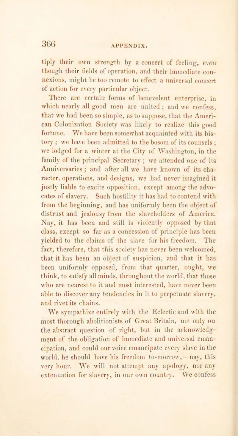 tiply their own strength by a concert of feeling-, even though their fields of operation, and their immediate con- nexions, might he too remote to effect a universal concert of action for every particular object. There are certain forms of benevolent enterprise, in which nearly all good men are united ; and we confess, that we had been so simple, as to suppose, that the Ameri- can Colonization Society was likely to realize this good fortune. We have been somewhat acquainted with its his- tory ; we have been admitted to the bosom of its counsels ; we lodged for a winter at the City of Washington, in the family of the principal Secretary ; we attended one of its Anniversaries ; and after all we have known of its cha- racter, operations, and designs, we had never imagined it justly liable to excite opposition, except among the advo- cates of slavery. Such hostility it has had to contend with from the beginning, and has uniformly been the object of distrust and jealousy from the slaveholders of America. Nay, it has been and still is violently opposed by that class, except so far as a concession of principle has been yielded to the claims of the slave for his freedom. The fact, therefore, that this society has never been welcomed, that it has been an object of suspicion, and that it has been uniformly opposed, from that quarter, ought, we think, to satisfy all minds, throughout the world, that those who are nearest to it and most interested, have never been able to discover any tendencies in it to perpetuate slavery, and rivet its chains. We sympathize entirely with the Eclectic and with the most thorough abolitionists of Great Britain, not only on the abstract question of right, but in the acknowledg- ment of the obligation of immediate and universal eman- cipation, and could our voice emancipate every slave in the world, he should have his freedom to-morrow,—nay, this very hour. We will not attempt any apology, nor any extenuation for slavery, in our own country. We confess