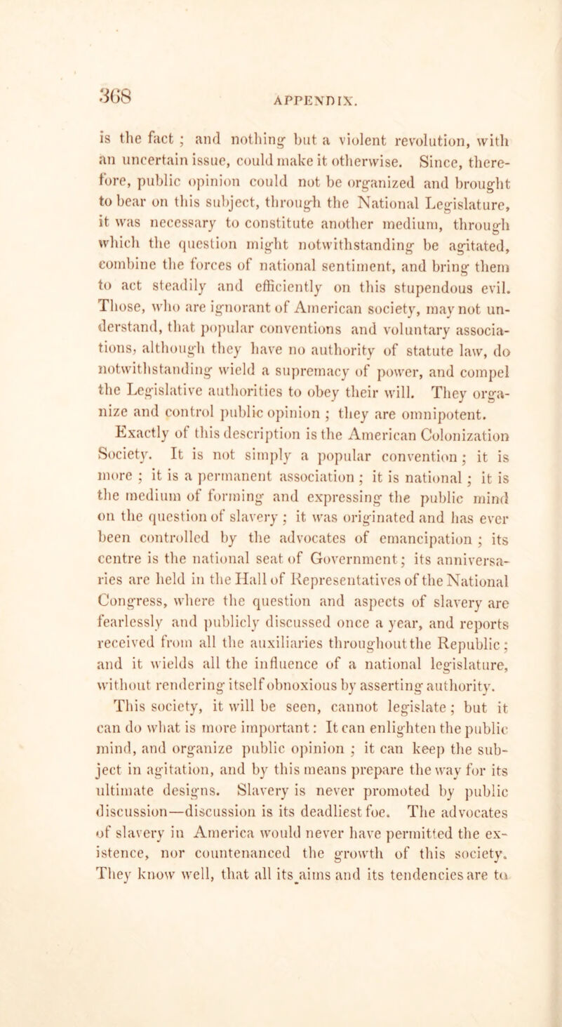 is the fact ; and nothing” but a violent revolution, with an uncertain issue, could make it otherwise. Since, there- fore, public opinion could not be organized and brought to bear on this subject, through the National Legislature, it was necessary to constitute another medium, through which the question might notwithstanding be agitated, combine the forces of national sentiment, and bring them to act steadily and efficiently on this stupendous evil. Those, who are ignorant of American society, may not un- derstand, that popular conventions and voluntary associa- tions, although they have no authority of statute law, do notwithstanding wield a supremacy of power, and compel the Legislative authorities to obey their will. They orga- nize and control public opinion ; they are omnipotent. Exactly ol this description is the American Colonization Society. It is not simply a popular convention; it is more ; it is a permanent association ; it is national; it is the medium of forming and expressing the public mind on the question of slavery ; it was originated and has ever been controlled by the advocates of emancipation ; its centre is the national seat of Government; its anniversa- ries are held in the Hall of Representatives of the National Congress, where the question and aspects of slavery are fearlessly and publicly discussed once a year, and reports received from all the auxiliaries throughout the Republic; and it wields all the influence of a national legislature, without rendering itself obnoxious by asserting authority. This society, it will be seen, cannot legislate; but it can do what is more important: It can enlighten the public mind, and organize public opinion ; it can keep the sub- ject in agitation, and by this means prepare the way for its ultimate designs. Slavery is never promoted by public discussion—discussion is its deadliest foe. The advocates of slavery in America would never have permitted the ex- istence, nor countenanced the growth of this society. They know well, that all its^aims and its tendencies are to