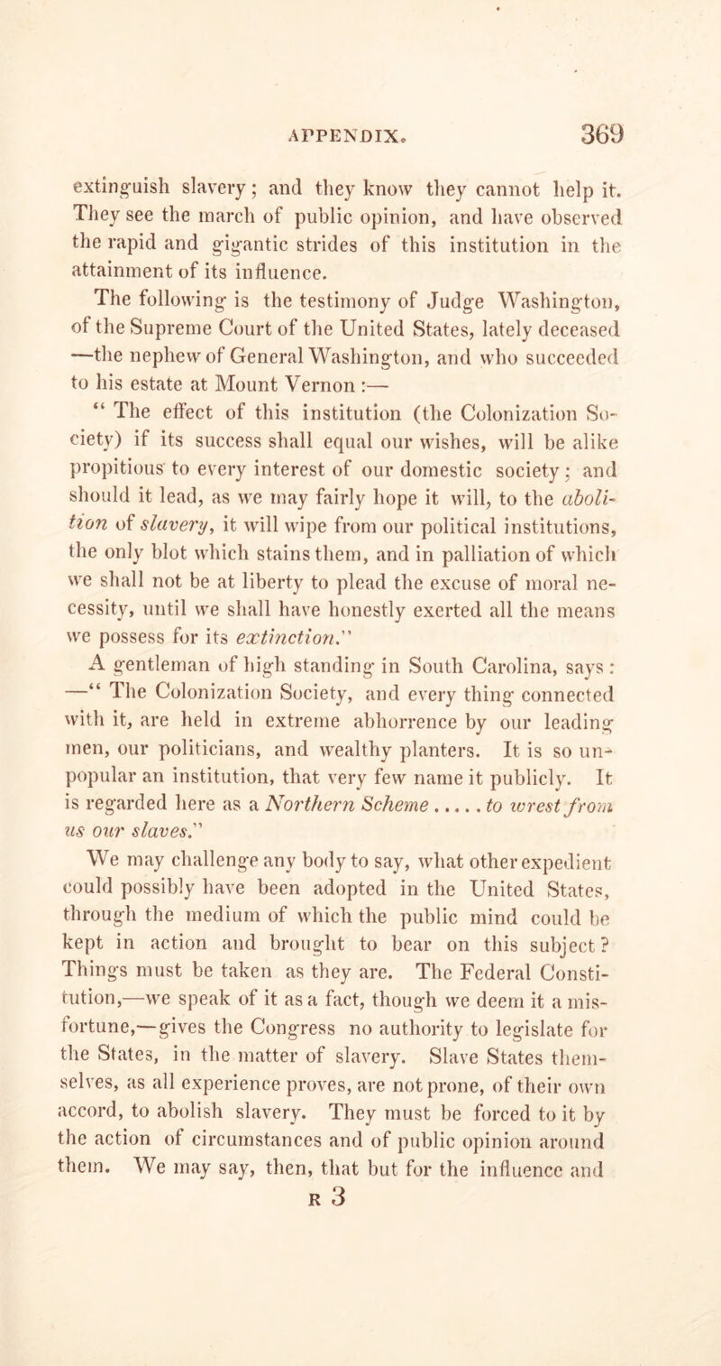 extinguish slavery; and they know they cannot help it. They see the march of public opinion, and have observed the rapid and gigantic strides of this institution in the attainment of its influence. The following is the testimony of Judge Washington, of the Supreme Court of the United States, lately deceased —the nephew of General Washington, and who succeeded to his estate at Mount Vernon :— “ The effect of this institution (the Colonization So- ciety) if its success shall equal our wishes, will he alike propitious to every interest of our domestic society; and should it lead, as we may fairly hope it will, to the aboli- tion of slavery, it will wipe from our political institutions, the only blot which stains them, and in palliation of which we shall not be at liberty to plead the excuse of moral ne- cessity, until we shall have honestly exerted all the means we possess for its extinction. A gentleman of high standing in South Carolina, says : —“ The Colonization Society, and every thing connected with it, are held in extreme abhorrence by our leading men, our politicians, and wealthy planters. It is so un- popular an institution, that very few name it publicly. It is regarded here as a Northern Scheme to wrest f rom us our slaves We may challenge any body to say, what other expedient could possibly have been adopted in the United States, through the medium of which the public mind could be kept in action and brought to bear on this subject? Things must be taken as they are. The Federal Consti- tution,—we speak of it as a fact, though we deem it a mis- fortune,—gives the Congress no authority to legislate for the States, in the matter of slavery. Slave States them- selves, as all experience proves, are not prone, of their own accord, to abolish slavery. They must be forced to it by the action of circumstances and of public opinion around them. We may say, then, that but for the influence and R 3