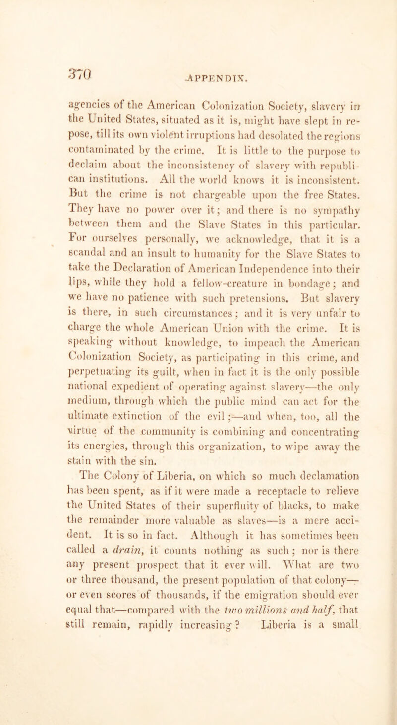 APPENDIX. agencies of the American Colonization Society, slavery in the United States, situated as it is, might have slept in re- pose, till its own violent irruptions had desolated the regions contaminated by the crime. It is little to the purpose to declaim about the inconsistency of slavery with republi- can institutions. All the world knows it is inconsistent. But the crime is not chargeable upon the free States. They have no power over it; and there is no sympathy between them and the Slave States in this particular. For ourselves personally, we acknowledge, that it is a scandal and an insult to humanity for the Slave States to take the Declaration of American Independence into their lips, while they hold a fellow-creature in bondage; and we have no patience with such pretensions. But slavery is there, in such circumstances; and it is very unfair to charge the whole American Union with the crime. It is speaking without knowledge, to impeach the American Colonization Society, as participating in this crime, and perpetuating its guilt, when in fact it is the only possible national expedient of operating against slavery—the only medium, through which the public mind can act for the ultimate extinction of the evil ;—and when, too, all the virtue ot the community is combining and concentrating its energies, through this organization, to wipe away the stain with the sin. The Colony of Liberia, on which so much declamation has been spent, as if it were made a receptacle to relieve the United States of their superfluity of blacks, to make the remainder more valuable as slaves—is a mere acci- dent. It is so in fact. Although it has sometimes been called a drain, it counts nothing as such ; nor is there any present prospect that it ever will. What are two or three thousand, the present population of that colony— or even scores of thousands, if the emigration should ever equal that—compared with the tiro millions and half, that still remain, rapidly increasing ? Liberia is a small