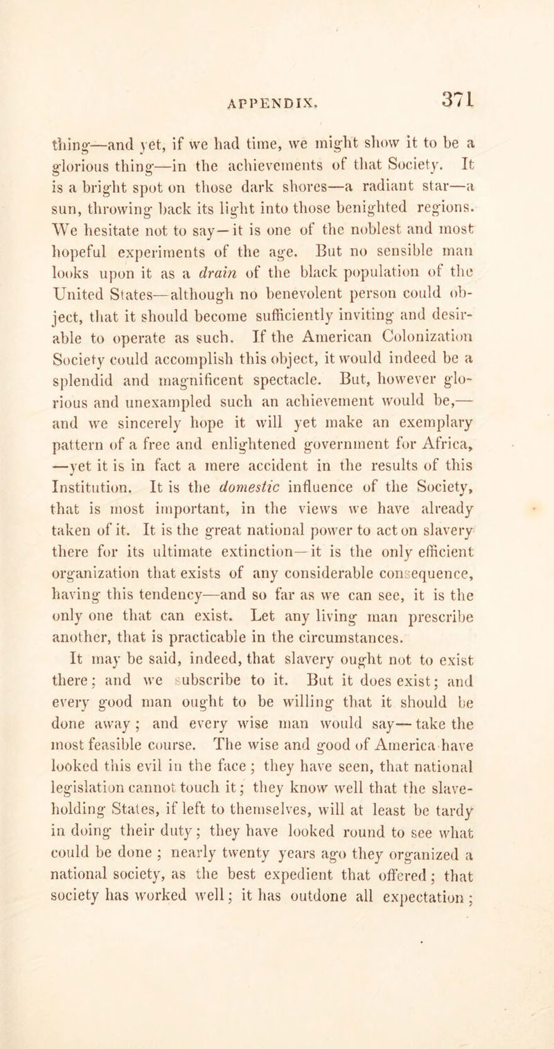 tiling-—and yet, if we had time, we might show it to be a glorious thing-—in the achievements of that Society. It is a brig-lit spot on those dark shores—a radiant star—a sun, throwing- back its light into those benighted regions. We hesitate not to say—it is one of the noblest and most hopeful experiments of the age. But no sensible man looks upon it as a drain of the black population ot the United States—although no benevolent person could ob- ject, that it should become sufficiently inviting and desir- able to operate as such. If the American Colonization Society could accomplish this object, it would indeed be a splendid and magnificent spectacle. But, however glo- rious and unexampled such an achievement would be,— and we sincerely hope it will yet make an exemplary pattern of a free and enlightened government for Africa, —yet it is in fact a mere accident in the results of this Institution. It is the domestic influence of the Society, that is most important, in the views we have already taken of it. It is the great national power to acton slavery there for its ultimate extinction—it is the only efficient organization that exists of any considerable consequence, having this tendency—and so far as we can see, it is the only one that can exist. Let any living man prescribe another, that is practicable in the circumstances. It may be said, indeed, that slavery ought not to exist there: and we subscribe to it. But it does exist; and every good man ought to be willing that it should be done away ; and every wise man would say— take the most feasible course. The wise and good of America have looked this evil in the face; they have seen, that national legislation cannot touch it; they know well that the slave- holding States, if left to themselves, will at least be tardy in doing their duty; they have looked round to see what could be done ; nearly twenty years ago they organized a national society, as the best expedient that offered; that society has worked well; it has outdone all expectation ;