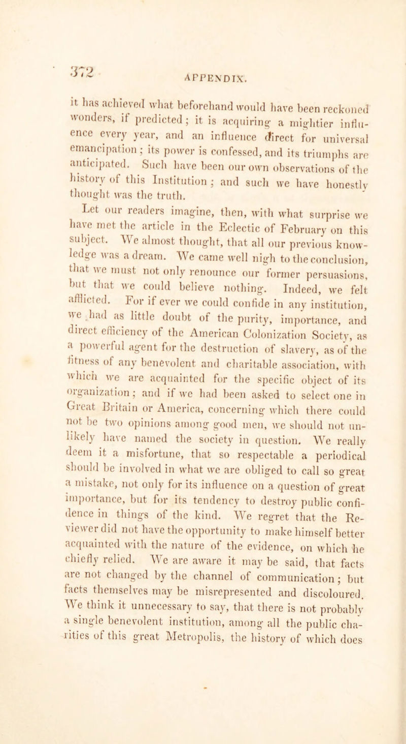 It has achieved what beforehand would have been reckoned uondcis, if picdictcdj it is acquiring- a mightier influ- ence every year, and an influence direct for universal emancipation ; its power is confessed, and its triumphs are anticipated. Such have been our own observations of the history of this Institution ; and such we have honestly thought was the truth. Let our readers imagine, then, with what surprise we have met the article in the Eclectic of February on this subject. We almost thought, that all our previous knovv- hdgc u as a dream. We came well nigh to the conclusion, that we must not only renounce our former persuasions, but that we could believe nothing. Indeed, we felt Afflicted. For if ever we could confide in any institution, >i e laud as little doubt of the purity, importance, and diiect eflieiency of the American Colonization Societv, as a powerful agent for the destruction of slavery, as of the fitness of any benevolent and charitable association, with which we are acquainted for the specific object of its <>iganization; and if we had been asked to select one in Great Britain or America, concerning which there could not he two opinions among good men, we should not un- likely have named the society in question. We reallv deem it a misfortune, that so respectable a periodical should be involved in what we are obliged to call so great a mistake, not only for its influence on a question of great importance, but for its tendency to destroy public confi- dence in things of the kind. We regret that the Re- viewer did not have the opportunity to make himself better acquainted with the nature of the evidence, on which he chiefly relied. We are aware it may be said, that facts are not changed by the channel of communication; but facts themselves may be misrepresented and discoloured. We think it unnecessary to say, that there is not probably a single benevolent institution, among all the public cha- rities of this great Metropolis, the history of which does