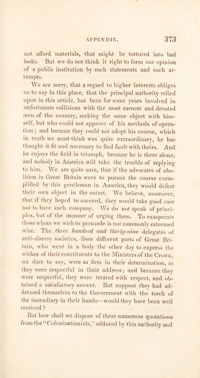 not afford materials, that might he tortured into bad looks. But we do not think it right to form our opinion of a public institution by such statements and such at- tempts. We are sorry, that a regard to higher interests obliges us to say in this place, that the principal authority relied upon in this article, has been for some years involved in unfortunate collisions with the most earnest and devoted men of the country, seeking the same object with him- self, but who could not approve of his methods of opera- tion ; and because they could not adopt his course, which in truth we must think was quite extraordinary, he has thought it fit and necessary to find fault with theirs. And lie enjoys the field in triumph, because he is there alone, and nobody in America will take the trouble of replying to him. We are quite sure, that if the advocates of abo- lition in Great Britain were to pursue the course exem- plified by this gentleman in America, they would defeat their own object in the outset. We believe, moreover, that it they hoped to succeed, they would take good care not to have such company. We do not speak of princi- ples, but of the manner of urging them. To exasperate those whom we wish to persuade is not commonly esteemed wise. The. three hundred and thirty-nine delegates of anti-slavery societies, from different parts of Great Bri- tain, who went in a body the other day to express the wishes of their constituents to the Ministers of the Crown, we dare to say, were as firm in their determination, as they were respectful in their address; and because they were respectful, they were treated with respect, and ob- tained a satisfactory answer. But suppose they had ad- dressed themselves to the Government with the torch of the incendiary in their hands—would they have been well received ? But how shall we dispose of these numerous quotations from ihe“Colonizationists, adduced by this authority and