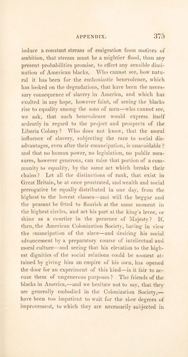 induce a constant stream of emigration from motives of ambition, that stream must be a mightier flood, than any present probabilities promise, to effect any sensible dimi- nution of American blacks. Who cannot see, how natu- ral it has been for the enthusiastic benevolence, which has looked on the degradations, that have been the neces- sary consequence of slavery in America, and which has exulted in any hope, however faint, of seeing- the blacks rise to equality among- the sons of men—who cannot see, Ave ask, that such benevolence would express itself ardently in regard to the project and prospects of the Liberia Colony ? Who does not know, that the moral influence of slavery, subjecting the race to social dis- advantages, even after their emancipation, is unavoidable ? and that no human power, no legislation, no public mea- sures, however generous, can raise that portion of a com- munity to equality, by the same act which breaks their chains? Let all the distinctions of rank, that exist in Great Britain, be at once prostrated, and wealth and social prerogative be equally distributed in one day, from the highest to the lowest classes—and will the beggar and the peasant be fitted to flourish at the same moment in the highest circles, and act his part at the king’s le\-ee, or shine as a courtier in the presence of Majesty? If, then, the American Colonization Societv, having- in view the emancipation of the slave—and desiring his social advancement by a preparatory course of intellectual and moral culture—and seeing that his elevation to the high- est dignities of the social relations could be soonest at- tained by giving him an empire of his own, has opened the door for an experiment of this kind—is it fair to ac- cuse them of ungenerous purposes ? The friends of the blacks in America,—and we hesitate not to say, that they- are generally embodied in the Colonization Society,— have been too impatient to wait for the slow degrees of improvement, to which they are necessarily subjected in