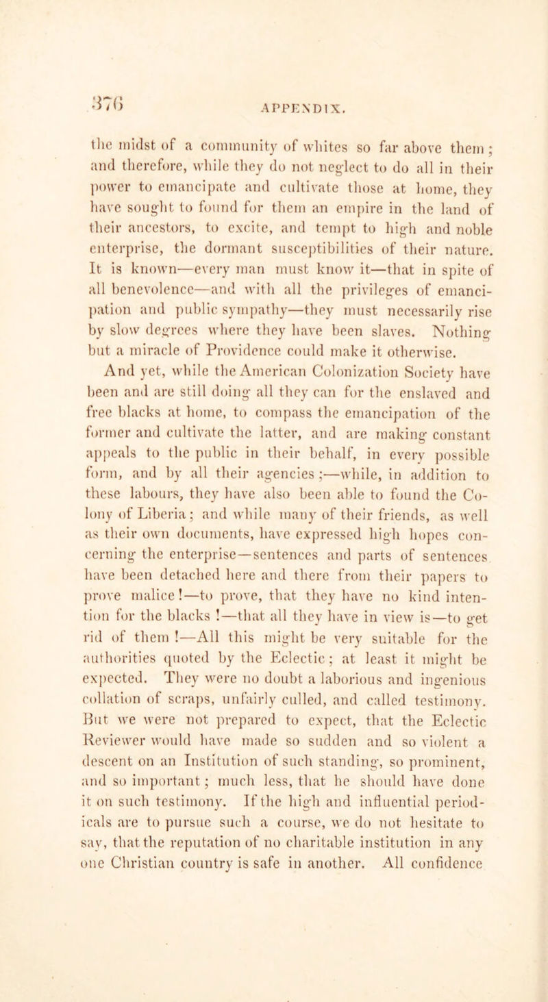 the midst of a community of whites so far above them ; and therefore, while they do not neglect to do all in their power to emancipate and cultivate those at home, they have sought to found for them an empire in the land of their ancestors, to excite, and tempt to high and noble enterprise, the dormant susceptibilities of their nature. It is known—every man must know it—that in spite of all benevolence—and with all the privileges of emanci- pation and public sympathy—they must necessarily rise by slow degrees where they have been slaves. Nothing but a miracle of Providence could make it otherwise. And yet, while the American Colonization Society have been and are still doing all they can for the enslaved and free blacks at home, to compass the emancipation of the former and cultivate the latter, and are making constant appeals to the public in their behalf, in every possible form, and by all their agencies;—while, in addition to these labours, they have also been able to found the Co- lony of Liberia; and while many of their friends, as well as their own documents, have expressed high hopes con- cerning the enterprise—sentences and parts of sentences have been detached here and there from their papers to prove malice!—to prove, that they have no kind inten- tion for the blacks !—that all they have in view is—to get rid of them !—All this might be very suitable for the authorities quoted by the Eclectic; at least it might be expected. They were no doubt a laborious and ingenious collation of scraps, unfairly culled, and called testimony. But we were not prepared to expect, that the Eclectic Reviewer would have made so sudden and so violent a descent on an Institution of such standing, so prominent, and so important; much less, that he should have done it on such testimony. If the high and influential period- icals are to pursue such a course, we do not hesitate to say, that the reputation of no charitable institution in any one Christian country is safe in another. All confidence