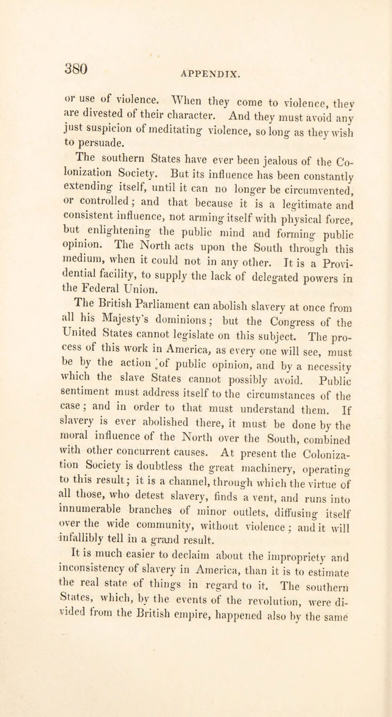 APPENDIX. or use of violence. When they come to violence, they are divested of their character. And they must avoid any just suspicion of meditating- violence, so long- as they wish to persuade. The southern States have ever been jealous of the Co- lonization Society. But its influence has been constantly extending itself, until it can no long-er be circumvented, 01 contioiled; and that because it is a legitimate and consistent influence, not arming- itself with physical force, but enlightening the public mind and forming public opinion. The North acts upon the South through this medium, when it could not in any other. It is a Provi- dential facility, to supply the lack of delegated powers in the Federal Union. The British Parliament can abolish slavery at once from all his Majesty s dominions; but the Congress of the United States cannot legislate on this subject. The pro- cess of this work in America, as every one will see, must be by the action’of public opinion, and by a necessity which the slave States cannot possibly avoid. Public sentiment must address itself to the circumstances of the case; and in order to that must understand them. If slavery is ever abolished there, it must be done by the moral influence of the North over the South, combined with other concurrent causes. At present the Coloniza- tion Society is doubtless the great machinery, operating to this result; it is a channel, through which the virtue of .all those, who detest slavery, finds a vent, and runs into innumerable branches of minor outlets, diffusing itself over the wide community, without violence ; and it will infallibly tell in a grand result. It is much easier to declaim about the impropriety and inconsistency of slavery in America, than it is to estimate the real state of things in regard to it. The southern States, which, by the events of the revolution, were di- vided from the British empire, happened also by the same