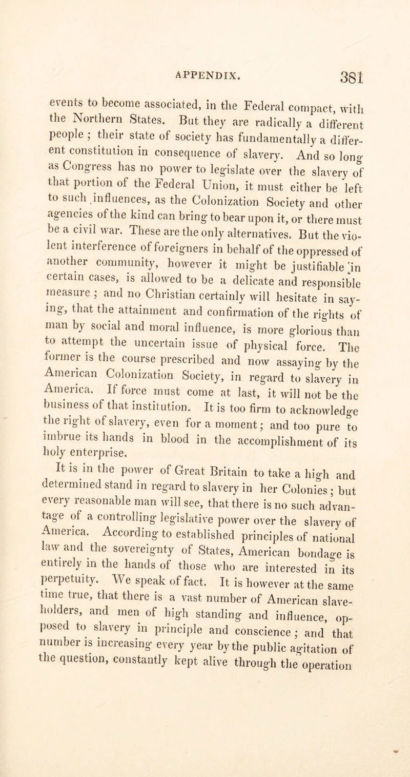 events to become associated, in the Federal compact, with the Northern States. But they are radically a different people; their state of society has fundamentally a differ- ent constitution in consequence of slavery. And so long as Congress has no power to legislate over the slavery of that portion of the Federal Union, it must either be left to such influences, as the Colonization Society and other agencies of the kind can bring to bear upon it, or there must be a civil war. These are the only alternatives. But the vio- lent interference of foreigners in behalf of the oppressed of another community, however it might be justifiable m certain cases, is allowed to be a delicate and responsible measure ; and no Christian certainly will hesitate in say- ing, that the attainment and confirmation of the rights of man by social and moral influence, is more glorious than to attempt the uncertain issue of physical force. The foimer is the course prescribed and now assaying by the American Colonization Society, in regard to slavery in America. If force must come at last, it will not be the business of that institution. It is too firm to acknowledge the right of slavery, even for a moment; and too pure to imbrue its hands in blood in the accomplishment of its holy enterprise. It is in the power of Great Britain to take a high and determined stand in regard to slavery in her Colonies ; but every reasonable man will see, that there is no such advan- tage of a controlling legislative power over the slavery of America. According to established principles of national law and the sovereignty of States, American bondage is entirely in the hands of those who are interested in its perpetuity. We speak of fact. It is however at the same time true, that there is a vast number of American slave- holders, and men of high standing and influence, op- posed to slavery in principle and conscience ; and that number is increasing every year by the public agitation of the question, constantly kept alive through the operation