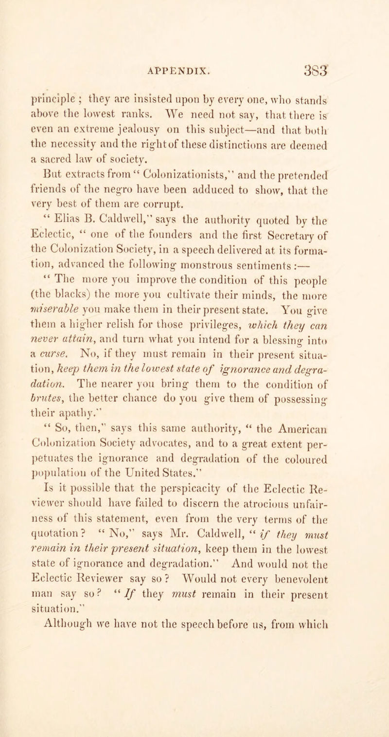 principle ; tliey are insisted upon by every one, who stands above the lowest ranks. We need not say, that there is even an extreme jealousy on this subject—and that both the necessity and the rigditof these distinctions are deemed a sacred law of society. But extracts from “ Colonizationists,” and the pretended friends of the negro have been adduced to show, that the very best of them are corrupt. “ Elias B. Caldwell,” says the authority quoted by the Eclectic, “ one of the founders and the first Secretary of the Colonization Society, in a speech delivered at its forma- tion, advanced the following monstrous sentiments:— “The more you improve the condition of this people (the blacks) the more you cultivate their minds, the more miserable you make them in their present state. You give them a higher relish for those privileges, which they can never attain, and turn what you intend for a blessing into a curse. No, if they must remain in their present situa- tion, keep them in the lowest state of ignorance and degra- dation. The nearer you bring them to the condition of brutes, the better chance do you give them of possessing their apathy.” “ So, then,” says this same authority, “ the American Colonization Society advocates, and to a great extent per- petuates the ignorance and degradation of the coloured population of the United States.” Is it possible that the perspicacity of the Eclectic Re- viewer should have failed to discern the atrocious unfair- ness of this statement, even from the very terms of the quotation? “No,” says Mr. Caldwell, “ if they must remain in their present situation, keep them in the lowest state of ignorance and degradation.” And would not the Eclectic Reviewer say so ? Would not every benevolent man say so? “If they must remain in their present situation.” Although we have not the speech before us, from which