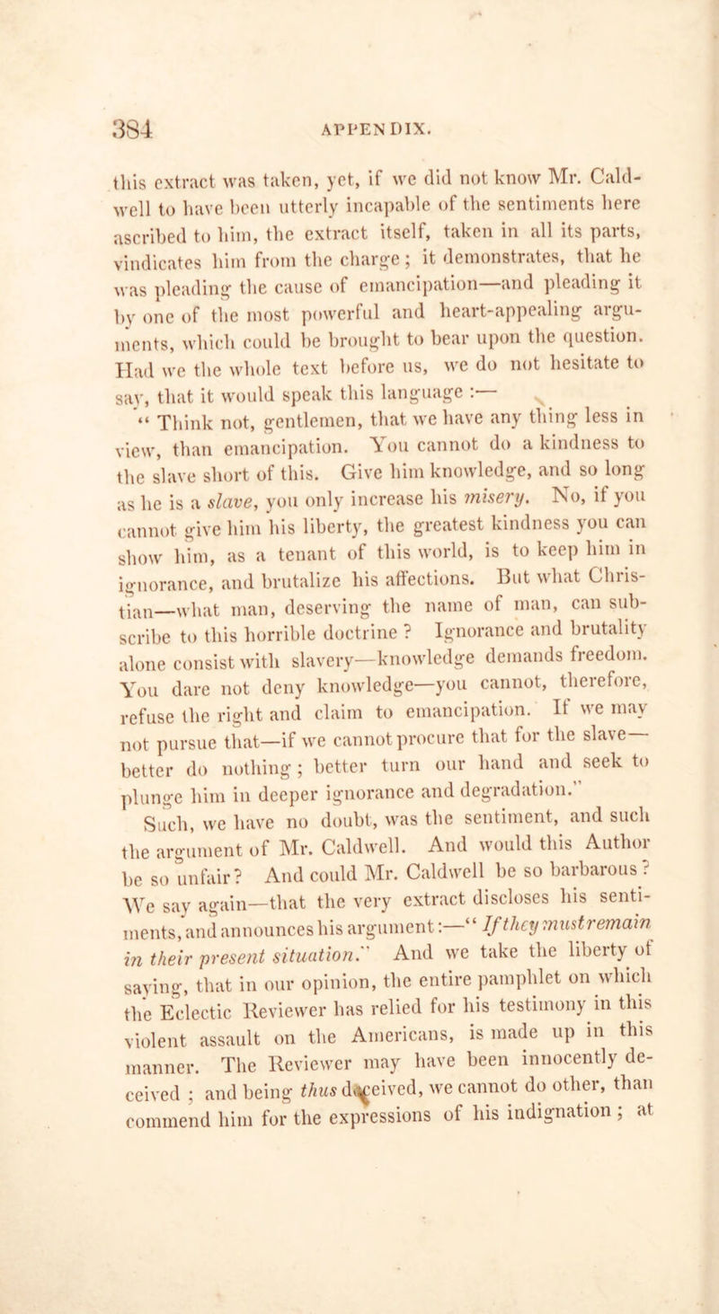 this extract was taken, yet, if we did not know Mr. Cald- well to have been utterly incapable of the sentiments here ascribed to him, the extract itself, taken in all its parts, vindicates him from the charge; it demonstrates, that he was pleading the cause of emancipation—and pleading it by one of the most powerful and heart-appealing argu- ments, which could be brought to bear upon the <picstion. Had we the whole text before us, we do not hesitate to say, that it would speak this language “ Think not, gentlemen, that we have any thing less in view, than emancipation. Ton cannot do a kindness to the slave short of this. Give him knowledge, and so long as he is a slave, you only increase his misery. No, if you cannot give him his liberty, the greatest kindness you can show him, as a tenant of this world, is to keep him in ignorance, and brutalize his affections. Ihit what Chi is tian—what man, deserving the name of man, can sub- scribe to this horrible doctrine ? Ignorance and brutality alone consist with slavery—knowledge demands freedom. You dare not deny knowledge—you cannot, therefore, refuse the right and claim to emancipation. It we mav not pursue that—if we cannot procure that for the slave- better do nothing; better turn our hand and seek to plunge him in deeper ignorance and degradation.’ Such, we have no doubt, was the sentiment, and such the argument of Mr. Caldwell. And would this Author be so unfair? And could Mr. Caldwell be so barbarous ? We say again—that the very extract discloses his senti- ments, and announces his argument“ If they must remain in their present situation.'' And we take the liberty ot saying, that in our opinion, the entire pamphlet on which the Eclectic Reviewer has relied for his testimony in this violent assault on the Americans, is made up in this manner. The Reviewer may have been innocently de- ceived ; and being thus drived, we cannot do other, than commend him for the expressions of his indignation ; at