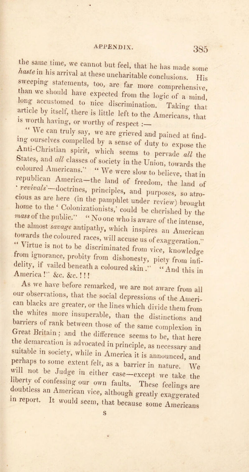 the same time, we cannot but feel, that he has made some lastG m hlS amval at tllese uncharitable conclusions. His sweeping- statements, too, are far more comprehensive, han we should have expected from the log-ic of a mind l0nff accust°med to nice discrimination. ^ Taking that’ artmle by itself, there is little left to the Americans” that s uoith having-, or worthy of respect :— “ We can truly say, we are grieved and pained at find- ing ourselves compelled by a sense of duty to expose the Anti-Christian spirit, which seems to pervade all the States, and all classes of society in the Union, towards the co oured Americans. “ We were slow to believe, that in republican America-the land of freedom, the land of revivals doctrines, principles, and purposes, so atro- cious as are here (in the pamphlet under review) brought home to the • Colonizationists,' could be cherished by the mass of the public.” “ No one who is aware of the intense, he almost savage antipathy, which inspires an American towards the coloured races, will accuse us of exaggeration. irtue is not to be discriminated from vice, knowledge from ignorance probity from dishonesty, piety from infi- delity, if vailed beneath a coloured skin.” “And this in America!” &c. &c.!!! s As we have before remarked, we are not aware from all our observations, that the social depressions of the Ameri- can blacks are greater, or the lines which divide them from the Whites more insuperable, than the distinctions and barriers of rank between those of the same complexion in Great Bntam; and the difference seems to be, that here the demarcation is advocated in principle, as necessary and suitable in society, while in America it is announced, and perhaps to some extent felt, as a barrier in nature. We will not be Judge in either case-except we take the ibeity of confessing our own faults. These feelings are doubtless an American vice, although greatly exaggerated in report. It would seem, that because some Americans s