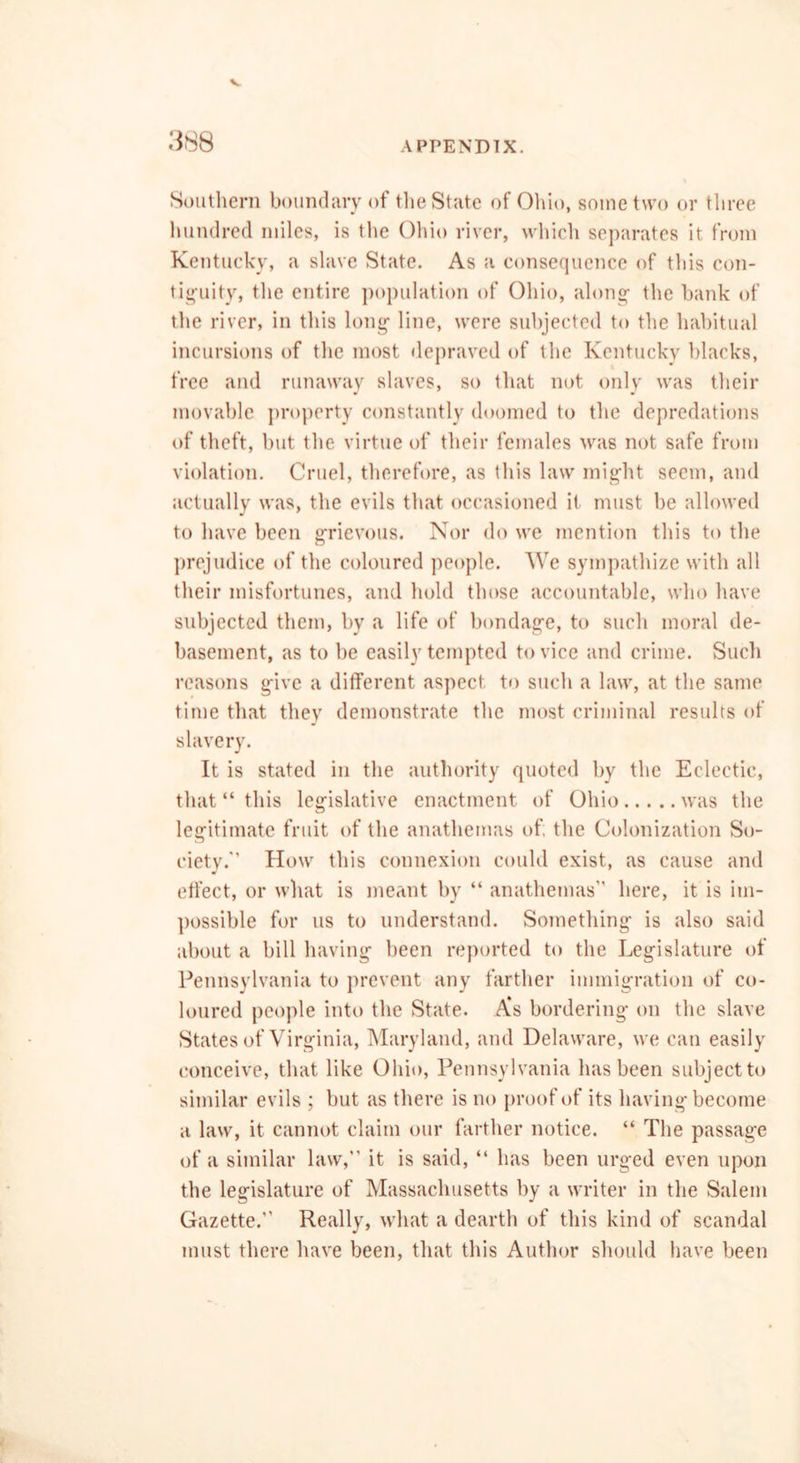 3S8 Southern boundary of the State of Ohio, some two or three hundred miles, is the Ohio river, which separates it from Kentucky, a slave State. As a consequence of this con- tinuity, the entire population of Ohio, along1 the bank of the river, in this long- line, were subjected to the habitual incursions of the most depraved of the Kentucky blacks, free and runaway slaves, so that not only was their movable property constantly doomed to the depredations of theft, but the virtue of their females was not safe from violation. Cruel, therefore, as this law mig-ht seem, and actually was, the evils that occasioned it must be allowed to have been grievous. Nor do we mention this to the prejudice of the coloured people. We sympathize with all their misfortunes, and hold those accountable, who have subjected them, by a life of bondage, to such moral de- basement, as to be easily tempted to vice and crime. Such reasons give a different aspect to such a law, at the same time that they demonstrate the most criminal results of slavery. It is stated in the authority quoted by the Eclectic, that “ this legislative enactment of Ohio was the legitimate fruit of the anathemas of; the Colonization So- ciety. How this connexion could exist, as cause and effect, or what is meant by “ anathemas here, it is im- possible for us to understand. Something is also said about a bill having been reported to the Legislature of Pennsylvania to prevent any farther immigration of co- loured people into the State. A’s bordering on the slave States of Virginia, Maryland, and Delaware, we can easily conceive, that like Ohio, Pennsylvania has been subject to similar evils ; but as there is no proof of its having become a law, it cannot claim our farther notice. “ The passage of a similar law,” it is said, “ has been urged even upon the legislature of Massachusetts by a writer in the Salem Gazette.” Really, what a dearth of this kind of scandal must there have been, that this Author should have been