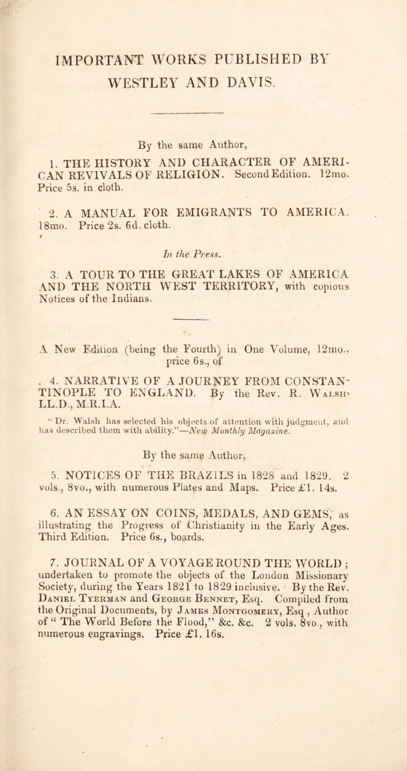 [MPORTANT works published by WESTLEY AND DAVIS. By the same Author, 1. THE HISTORY AND CHARACTER OF AMERI- CAN REVIVALS OF RELIGION. Second Edition. 12mo. Price 5s. in cloth. 2. A MANUAL FOR EMIGRANTS TO AMERICA. 18mo. Price 2s. 6d. cloth. 4 In the Press. 3. A TOUR TO THE GREAT LAKES OF AMERICA AND THE NORTH WEST TERRITORY, with copious Notices of the Indians. A New Edition (being the Fourth) in One Volume, 12mo., price 6s., of . 4. NARRATIVE OF A JOURNEY FROM CONSTAN- TINOPLE TO ENGLAND. By the Rev. R. Walsh* LL.D , M R.I.A. Dr. Walsh has selected his objects of attention with judgment, and has described them with ability.”—New Monthly Magazine. By the same Author, 5. NOTICES OF THE BRAZILS in 1828 and 1829. 2 vois., 8vo., with numerous Plates and Maps. Price £1. 14s. 6. AN ESSAY ON COINS, MEDALS, AND GEMS, as illustrating the Progress of Christianity in the Early Ages. Third Edition. Price 6s., boards. 7. JOURNAL OF A VOYAGE ROUND THE WORLD ; undertaken to promote the objects of the London Missionary Society, during the Years 1821 to 1829 inclusive. By the Rev. Daniel Tyerman and George Bennet, Esq. Compiled from the Original Documents, by James Montgomery, Esq , Author of “ The World Before the Flood,” &c. &c. 2 vols. 8vo., with numerous engravings. Price £1. 16s.