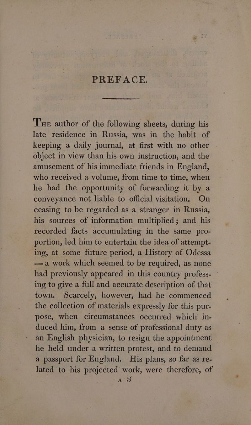 PREFACE. Tue author of the following sheets, during his late residence in Russia, was in the habit of keeping a daily journal, at first with no other object in view than his own instruction, and the amusement of his immediate friends in England, who received a volume, from time to time, when he had the opportunity of furwarding it by a conveyance not liable to official visitation. On ceasing to be regarded as a stranger in Russia, his sources of information multiplied; and his recorded facts accumulating in the same pro- portion, led him to entertain the idea of attempt- ing, at some future period, a History of Odessa —a work which seemed to be required, as none had previously appeared in this country profess- — ing to give a full and accurate description of that town. Scarcely, however, had he commenced the collection of materials expressly for this pur- pose, when circumstances occurred which in- duced him, from a sense of professional duty as an English physician, to resign the appointment he held under a written protest, and to demand a passport for England. His plans, so far as re- lated to -his projected work, were therefore, of Aye