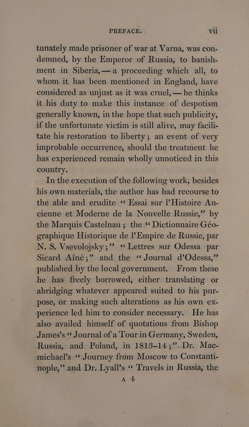 tunately made prisoner of war at Varna, was con- demned, by the Emperor of Russia, to banish- ment in Siberia,—a proceeding which all, to whom it has been mentioned in England, have considered as unjust as it was cruel, — he thinks it his duty to make this instance of despotism generally known, in the hope that such publicity, if the unfortunate victim is still alive, may facili- tate his restoration to liberty; an event of very improbable occurrence, should the treatment he has experienced remain wholly unnoticed in this country. In the execution of the following work, besides his own materials, the author has had recourse to the able and erudite ‘* Essai sur l’ Histoire An- cienne et Moderne de la Nouvelle Russie,” by the Marquis Castelnau ; the ‘ Dictionnaire Géo- graphique Historique de l’ Empire de Russie, par N. S. Vsevolojsky ;” ‘* Lettres sur Odessa par Sicard Aine;” and the ‘ Journal d’Odessa,”’ published by the local government. From these he has freely borrowed, either translating or abridging whatever appeared suited to his pur- pose, or making such alterations as his own ex- perience led him to consider necessary. He has also availed himself of quotations from Bishop James’s * Journal of a Tour in Germany, Sweden, Russia, and Poland, in 1813-14;”.Dr. Mac- michael’s ‘* Journey from Moscow to Constanti- nople,” and Dr, Lyall’s « ‘Travels in Russia, the | A 4