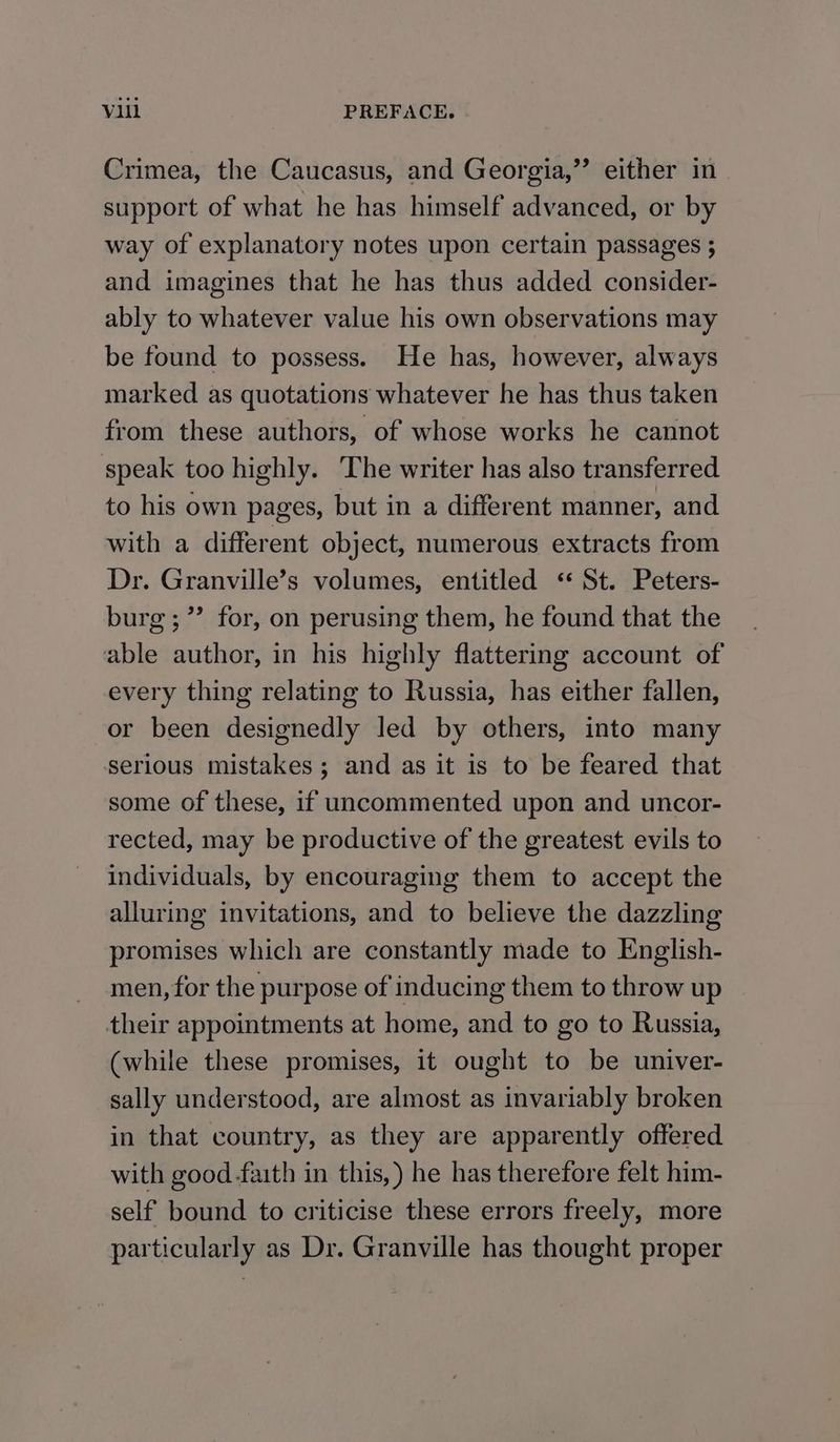 Crimea, the Caucasus, and Georgia,” either im support of what he has himself advanced, or by way of explanatory notes upon certain passages ; and imagines that he has thus added consider- ably to whatever value his own observations may be found to possess. He has, however, always marked as quotations whatever he has thus taken from these authors, of whose works he cannot speak too highly. The writer has also transferred to his own pages, but in a different manner, and with a different object, numerous extracts from Dr. Granville’s volumes, entitled ‘* St. Peters- burg; ”’ for, on perusing them, he found that the able author, in his highly flattering account of every thing relating to Russia, has either fallen, or been designedly led by others, into many serious mistakes; and as it is to be feared that some of these, if uncommented upon and uncor- rected, may be productive of the greatest evils to individuals, by encouraging them to accept the alluring invitations, and to believe the dazzling promises which are constantly made to English- men, for the purpose of inducing them to throw up their appointments at home, and to go to Russia, (while these promises, it ought to be univer- sally understood, are almost as invariably broken in that country, as they are apparently offered with good faith in this,) he has therefore felt him- self bound to criticise these errors freely, more particularly as Dr. Granville has thought proper