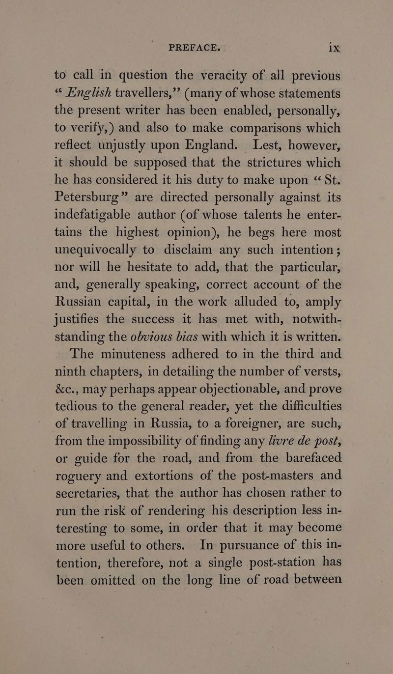 to call in question the veracity of all previous “ Knglish travellers,”’ (many of whose statements the present writer has been enabled, personally, to verify,) and also to make comparisons which reflect unjustly upon England. Lest, however, it should be supposed that the strictures which he has considered it his duty to make upon “ St. Petersburg” are directed personally against its indefatigable author (of whose talents he enter- tains the highest opinion), he begs here most unequivocally to disclaim any such intention ; nor will he hesitate to add, that the particular, and, generally speaking, correct account of the Russian capital, in the work alluded to, amply justifies the success it has met with, notwith- standing the obvious bias with which it is written. The minuteness adhered to in the third and ninth chapters, in detailing the number of versts, &c., may perhaps appear objectionable, and prove tedious to the general reader, yet the difficulties of travelling in Russia, to a foreigner, are such, from the impossibility of finding any livre de post, or guide for the road, and from the barefaced roguery and extortions of the post-masters and secretaries, that the author has chosen rather to run the risk of rendering his description less in- teresting to some, in order that it may become more useful to others. In pursuance of this in- tention, therefore, not a single post-station has been omitted on the long line of road between
