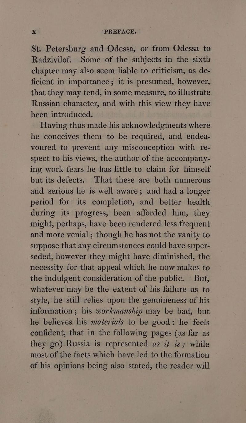 St. Petersburg and Odessa, or from Odessa to Radzivilof. Some of the subjects in the sixth chapter may also seem liable to criticism, as de- ficient in importance; it is presumed, however,. that they may tend, in some measure, to illustrate Russian character, and with this view they have been introduced. Having thus made his acknowledgments where he conceives them to be required, and endea- voured to prevent any misconception with. re- spect to his views, the author of the accompany- ing work fears he has little to claim for himself but its defects. That these are both numerous and serious he is well aware; and had a longer period for its completion, and better health during its progress, been afforded him, they might, perhaps, have been rendered less frequent and more venial; though he has not the vanity to suppose that any circumstances could have super- _seded, however they might have diminished, the necessity for that appeal which he now makes to the indulgent consideration of the public. But, whatever may be the extent of his failure as to style, he still relies upon the genuineness of his information ; his workmanship may be bad, but he believes his materials to be good: he feels confident, that in the following pages (as far as they go) Russia is represented as zt is ; while most of the facts which have led to the formation of his opinions being also stated, the reader will