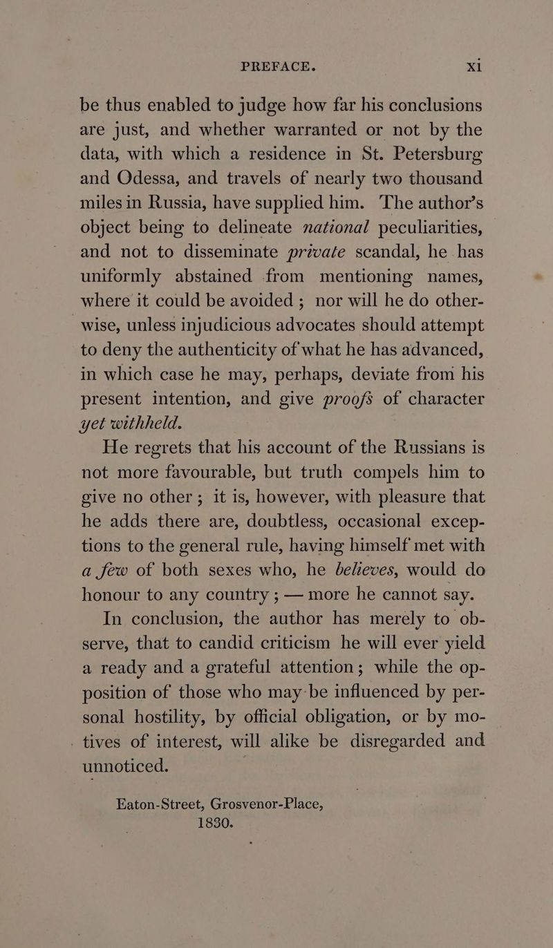 be thus enabled to judge how far his conclusions are just, and whether warranted or not by the data, with which a residence in St. Petersburg and Odessa, and travels of nearly two thousand milesin Russia, have supplied him. ‘The author’s object being to delineate national peculiarities, and not to disseminate private scandal, he has uniformly abstained from mentioning names, where it could be avoided ; nor will he do other- wise, unless injudicious advocates should attempt to deny the authenticity of what he has advanced, in which case he may, perhaps, deviate from his present intention, and give proofs of character yet withheld. He regrets that his account of the Russians is not more favourable, but truth compels him to give no other ; it is, however, with pleasure that he adds there are, doubtless, occasional excep- tions to the general rule, having himself met with a few of both sexes who, he beleves, would do honour to any country ; — more he cannot say. In conclusion, the author has merely to ob- serve, that to candid criticism he will ever yield a ready and a grateful attention; while the op- position of those who may-be influenced by per- sonal hostility, by official obligation, or by mo- _ tives of interest, will alike be disregarded and unnoticed. Eaton-Street, Grosvenor-Place, 1830.