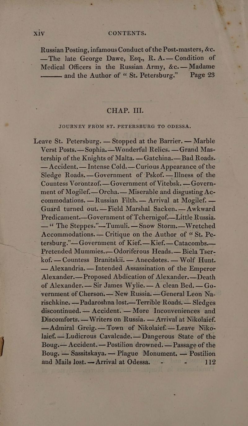 Russian Posting, infamous Conduct of the Post-masters, &amp;c. —The late George Dawe, Esq., R. A.—Condition of Medical Officers in the Russian. Army, &amp;c.— Madame and the Author of “ St. Petersburg.” Page 23 CHAP. III. JOURNEY FROM ST. PETERSBURG TO ODESSA. Leave St. Petersburg. — Stopped at the Barrier. — Marble Verst Posts. — Sophia.—Wonderful Relics. —Grand Mas- tership of the Knights of Malta. — Gatchina.— Bad Roads. — Accident. — Intense Cold.— Curious Appearance of the Sledge Roads.—Government of Pskof.—TIIlness of the Countess Vorontzof.— Government of Vitebsk. — Govern- ment of Mogilef.— Orcha.— Miserable and disgusting Ac- commodations. — Russian Filth. — Arrival at Mogilef. — Guard turned out. — Field Marshal Sacken. — Awkward Predicament.—Government of Tchernigof.—Little Russia. — ‘* The Steppes.” —Tumuli. — Snow Storm.—Wretched Accommodations. — Critique on the Author of “ St. Pe- - tersburg.”-- Government of Kief.— Kief.— Catacombs.— Pretended Mummies.— Odoriferous Heads.— Biela Tser- kof.— Countess Branitskii.— Anecdotes. — Wolf Hunt. _ — Alexandria. — Intended Assassination of the Emperor Alexander.— Proposed Abdication of Alexander.—Death of Alexander.— Sir James Wylie. — A clean Bed. — Go- vernment of Cherson.— New Russia. —General Leon Na- rischkine. — Padaroshna lost.—Terrible Roads. — Sledges discontinued. — Accident. — More Inconveniences and Discomforts. — Writers on Russia. — Arrival at Nikolaief. —Admiral Greig.— Town of Nikolaief.— Leave Niko- laief. — Ludicrous Cavalcade.— Dangerous State of the Boug.— Accident. — Postilion drowned. — Passage of the Boug. — Sassitskaya. — Plague Monument. — Postilion and Mails lost. — Arrival at Odessa. - - 112