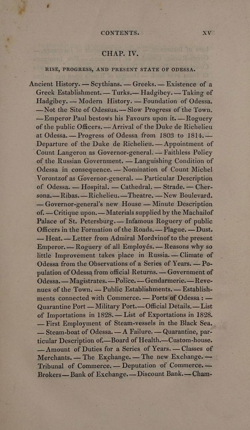 - CHAP. IV. RISE, PROGRESS, AND PRESENT STATE OF ODESSA. Ancient History. — Scythians. — Greeks. — Existence of a Greek Establishment. — Turks.— Hadgibey. — Taking of Hadgibey. — Modern History. — Foundation of Odessa. —Not the Site of Odessus.— Slow Progress of the Town. — Emperor Paul bestows his Favours upon it. —Roguery of the public Officers. — Arrival of the Duke de Richelieu at Odessa. — Progress of Odessa from 1803 to 1814. — Departure of the Duke de Richelieu. — Appointment of Count Langeron as Governor-general. — Faithless Policy of the Russian Government. — Languishing Condition of Odessa in consequence. — Nomination of Count Michel Vorontzof as Governor-general. — Particular Description of Odessa. — Hospital. — Cathedral. — Strade. — Cher- sona.— Ribas. — Richelieu. —Theatre. — New Boulevard. — Governor-general’s new House — Minute Description of. — Critique upon.— Materials supplied by the Machailof Palace of St. Petersburg.— Infamous Roguery of public Officers in the Formation of the Roads.— Plague. — Dust. — Heat.— Letter from Admiral Mordvinof to the present Emperor. — Roguery of all Employés. — Reasons why so little Improvement takes place in Russia. — Climate of Odessa from the Observations of a Series of Years. — Po- pulation of Odessa from official Returns. — Government of Odessa. — Magistrates. —Police. — Gendarmerie. — Reve- nues of the Town. — Public Establishments. — Establish- ments connected with Commerce. — Ports of Odessa : — Quarantine Port — Military Port.— Official Details. — List of Importations in 1828. — List of Exportations in 1828. — First Employment of Steam-vessels in the Black Sea. — Steam-boat of Odessa. — A Failure. — Quarantine, par- ticular Description of.—Board of Health.—Custom-house. — Amount of Duties for a Series of Years. — Classes of Merchants. — The Exchange. — The new Exchange. — Tribunal of Commerce. — Deputation of Commerce. — Brokers— Bank of Exchange.— Discount Bank.— Cham-