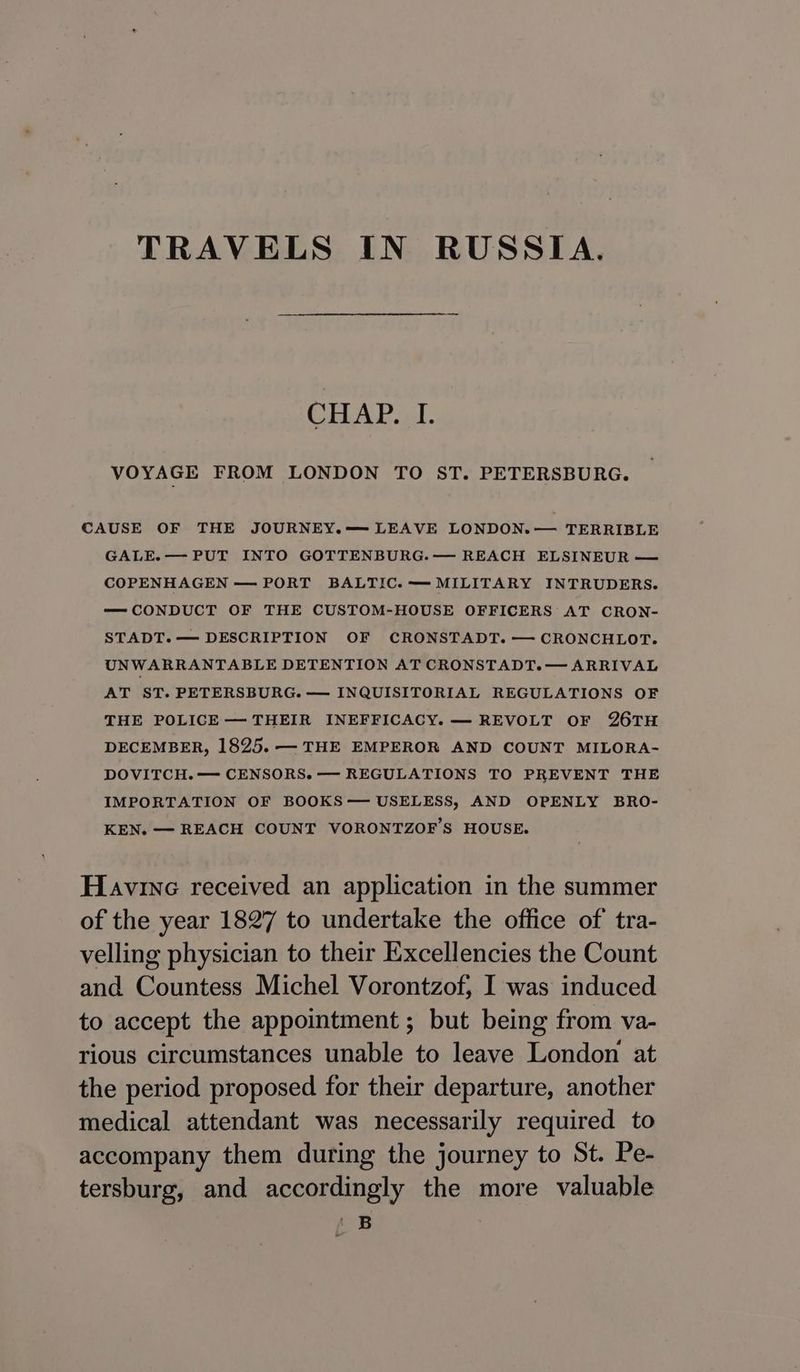 TRAVELS IN RUSSIA. CHAP. I. VOYAGE FROM LONDON TO ST. PETERSBURG. CAUSE OF THE JOURNEY.— LEAVE LONDON. — TERRIBLE GALE.— PUT INTO GOTTENBURG.— REACH ELSINEUR — COPENHAGEN — PORT BALTIC. —MILITARY INTRUDERS. — CONDUCT OF THE CUSTOM-HOUSE OFFICERS AT CRON- STADT.— DESCRIPTION OF CRONSTADT. — CRONCHLOT. UNWARRANTABLE DETENTION AT CRONSTADT. — ARRIVAL AT ST. PETERSBURG. — INQUISITORIAL REGULATIONS OF THE POLICE — THEIR INEFFICACY. — REVOLT OF 26TH DECEMBER, 1825. — THE EMPEROR AND COUNT MILORA- DOVITCH. — CENSORS. — REGULATIONS TO PREVENT THE IMPORTATION OF BOOKS— USELESS, AND OPENLY BRO- KEN. — REACH COUNT VORONTZOF’S HOUSE. Havine received an application in the summer of the year 1827 to undertake the office of tra- velling physician to their Excellencies the Count and Countess Michel Vorontzof, I was induced to accept the appointment ; but being from va- rious circumstances unable to leave London at the period proposed for their departure, another medical attendant was necessarily required to accompany them during the journey to St. Pe- tersburg, and accordingly the more valuable 2B