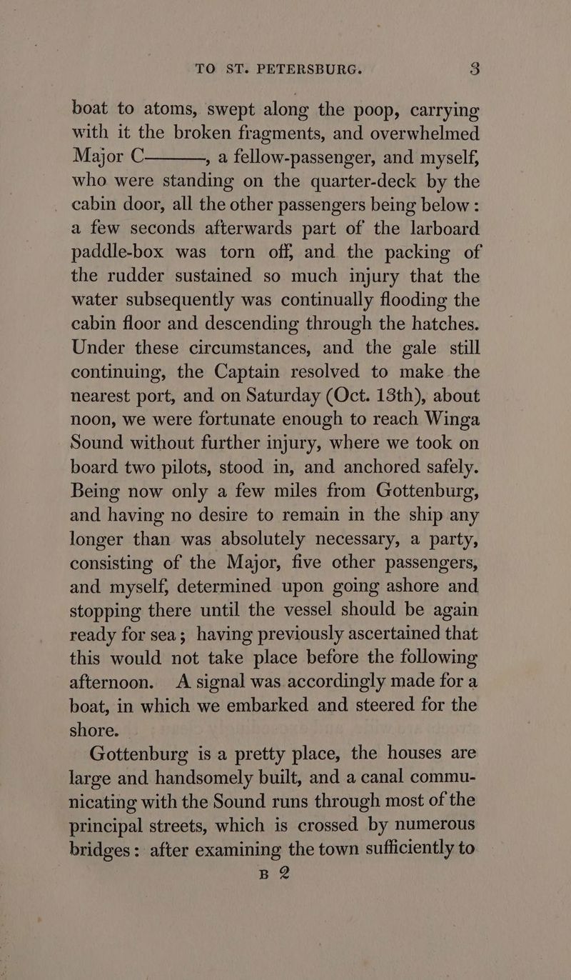 boat to atoms, swept along the poop, carrying with it the broken fragments, and overwhelmed Major C , a fellow-passenger, and myself, who were standing on the quarter-deck by the _ cabin door, all the other passengers being below : a few seconds afterwards part of the larboard paddle-box was torn off, and the packing of the rudder sustained so much injury that the water subsequently was continually flooding the cabin floor and descending through the hatches. Under these circumstances, and the gale still continuing, the Captain resolved to make the nearest port, and on Saturday (Oct. 13th), about noon, we were fortunate enough to reach Winga Sound without further injury, where we took on board two pilots, stood in, and anchored safely. Being now only a few miles from Gottenburg, and having no desire to remain in the ship any longer than was absolutely necessary, a party, consisting of the Major, five other passengers, and myself, determined upon going ashore and stopping there until the vessel should be again ready for sea; having previously ascertained that this would not take place before the following afternoon. A signal was accordingly made for a boat, in which we embarked and steered for the shore. © Gottenburg is a pretty place, the houses are large and handsomely built, and a canal commu- nicating with the Sound runs through most of the principal streets, which is crossed by numerous bridges: after examining the town sufficiently to B2