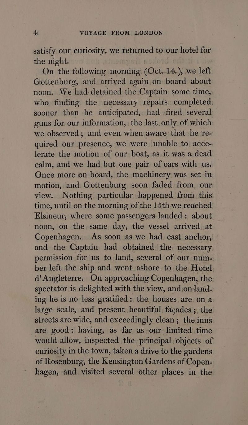 satisfy our curiosity, we returned to our hotel for the night. | On the following morning (Oct.14.), we left Gottenburg, and arrived again on board about noon. We had: detained the Captain some time, who finding the necessary repairs completed: sooner than he anticipated, had fired. several guns for our information, | the last. only of which we observed; and even when aware that he re- quired our presence, we were unable to acce- lerate the motion of our boat, as it was a dead calm, and we had but one pair of oars with us. Once more on board, the machinery was set in motion, and Gottenburg soon faded from, our view. Nothing particular happened from. this time, until on the morning of the 15th we reached Elsineur, where some passengers landed: about noon, on the same day, the vessel arrived at Copenhagen. As soon as we had cast anchor, and the Captain had obtained the. necessary permission for us to land, several of our num- ber left the ship and went ashore to the Hotel d’ Angleterre. On approaching Copenhagen, the spectator is delighted with the view, and:onland- ing he is no less gratified:, the houses. are. on a large scale, and present. beautiful, facades ;. the streets are wide, and exceedingly clean; the inns are good: having, as far as our: limited time would allow, inspected the principal objects of curiosity in the town, taken a drive to the gardens of Rosenburg, the Kensington Gardens of Copen- hagen, and visited several other places in the